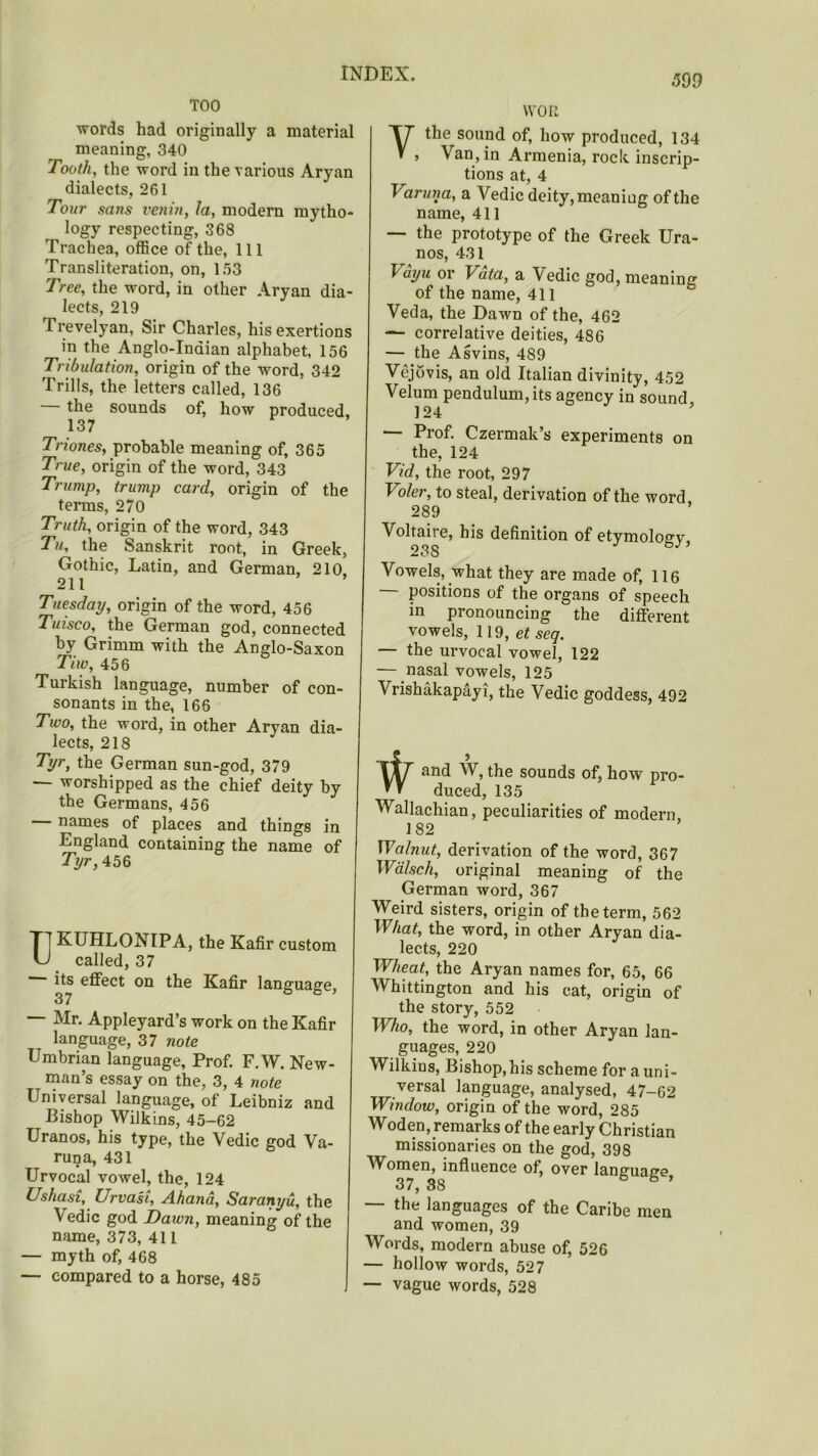 TOO words had originally a material meaning, 340 Tooth, the word in the various Aryan dialects, 261 Tour sans venin, la, modern mytho- logy respecting, 368 Trachea, office of the, 111 Transliteration, on, 153 Tree, the word, in other Aryan dia- lects, 219 Trevelyan, Sir Charles, his exertions in the Anglo-Indian alphabet, 156 Tribulation, origin of the word, 342 Trills, the letters called, 136 the sounds of, how produced, 137 Triones, probable meaning of, 365 True, origin of the word, 343 Trump, trump card, origin of the terms, 270 Truth, origin of the word, 343 Tu, the Sanskrit root, in Greek, Gothic, Latin, and German, 210 211 Tuesday, origin of the word, 456 Tuisco, the German god, connected by Grimm with the Anglo-Saxon Tiw, 456 Turkish language, number of con- sonants in the, 166 Two, the word, in other Aryan dia- lects, 218 Tyr, the German sun-god, 379 ■ worshipped as the chief deity by the Germans, 456 names of places and things in England containing the name of Tyr, 456 T] KUHLONIPA, the Kafir custom U called, 37 its effect on the Kafir language, — Mr. Appleyard’s work on the Kafir language, 37 note Umbrian language, Prof. F.W. New- man’s essay on the, 3, 4 note Universal language, of Leibniz and Bishop Wilkins, 45-62 Uranos, his type, the Vedic god Va- runa, 431 Urvocal vowel, the, 124 Ushasi, Urvast, Ahand, Saranyu, the \edic god Dawn, meaning of the name, 373, 411 — myth of, 468 — compared to a horse, 485 VVOIt Ythe sound of, how produced, 134 > Van,in Armenia, rock inscrip- tions at, 4 Varuna, a Vedic deity, meaning of the name, 411 — the prototype of the Greek Ura- nos, 431 \ayu or Vata, a Vedic god, meaning of the name, 411 Veda, the Dawn of the, 462 — correlative deities, 486 — the Asvins, 489 Vejovis, an old Italian divinity, 452 Velum pendulum, its agency in sound 124 ’ — Prof. Czermak’s experiments on the, 124 Vid, the root, 297 I oler, to steal, derivation of the word 289 ’ Voltaire, his definition of etymology, 23S Vowels, what they are made of, 116 positions of the organs of speech in pronouncing the different vowels, 119, et seg. — the urvocal vowel, 122 — nasal vowels, 125 Vrishakapayi, the Vedic goddess, 492 5 and W, the sounds of, how pro- duced, 135 Wallachian, peculiarities of modern 182 Walnut, derivation of the word, 367 Walsch, original meaning of the German word, 367 Weird sisters, origin of the term, 562 What, the word, in other Aryan dia- lects, 220 Wheat, the Aryan names for, 65, 66 Whittington and his cat, origin of the story, 552 Who, the word, in other Aryan lan- guages, 220 Wilkins, Bishop, his scheme for a uni- versal language, analysed, 47-62 Window, origin of the word, 285 Woden, remarks of the early Christian missionaries on the god, 398 Women, influence of, over language, 37, 38 — the languages of the Caribe men and women, 39 Words, modern abuse of, 526 — hollow words, 527 — vague words, 528