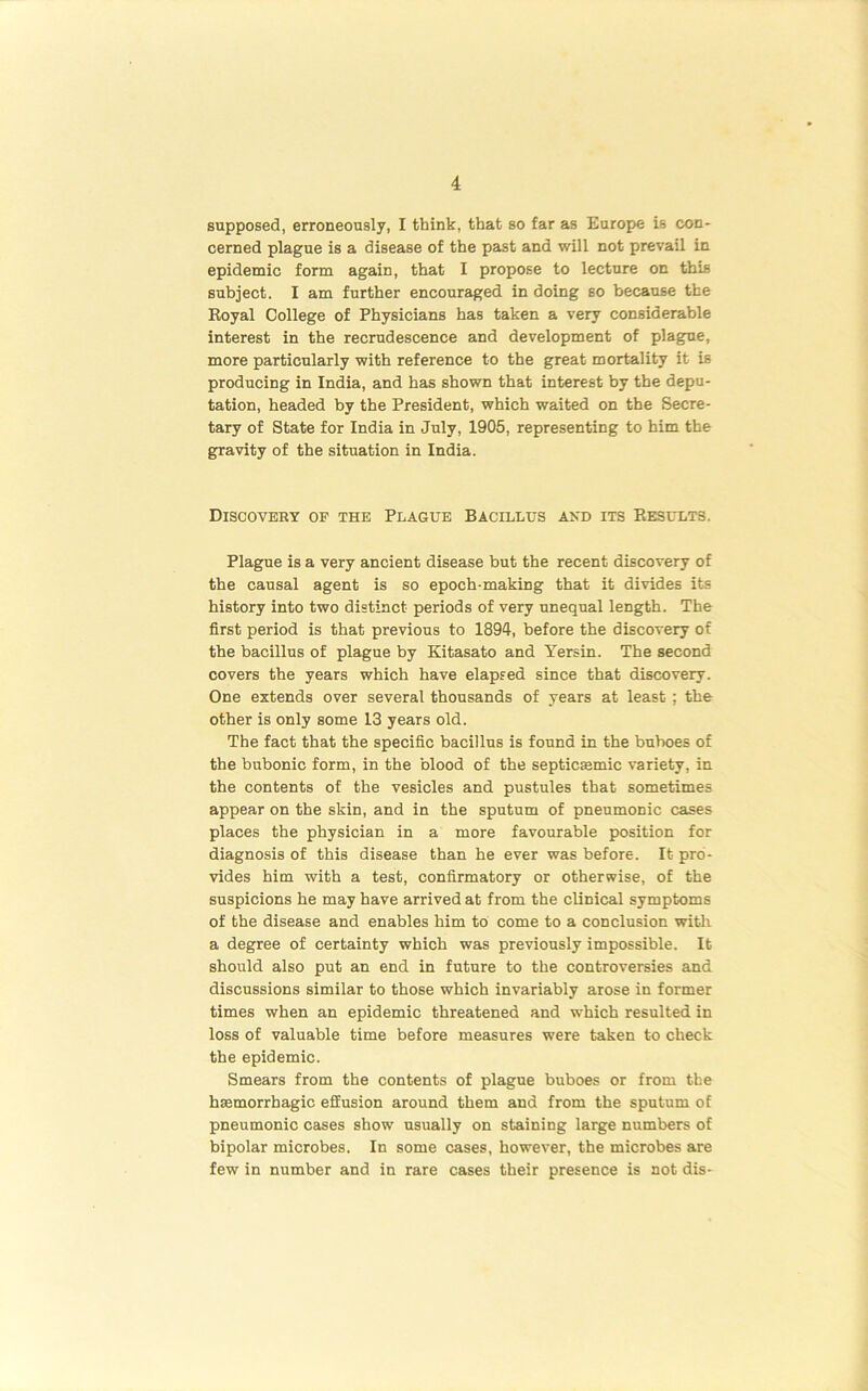 supposed, erroneously, I think, that so far as Europe is con- cerned plague is a disease of the past and will not prevail in epidemic form again, that I propose to lecture on this subject. I am further encouraged in doing so because the Royal College of Physicians has taken a very considerable interest in the recrudescence and development of plague, more particularly with reference to the great mortality it is producing in India, and has shown that interest by the depu- tation, headed by the President, which waited on the Secre- tary of State for India in July, 1905, representing to him the gravity of the situation in India. Discovery oe the Plague Bacillus axd its Results. Plague is a very ancient disease but the recent discovery of the causal agent is so epoch-making that it divides its history into two distinct periods of very unequal length. The first period is that previous to 1894, before the discovery of the bacillus of plague by Kitasato and Yersin. The second covers the years which have elapsed since that discovery. One extends over several thousands of years at least; the other is only some 13 years old. The fact that the specific bacillus is found in the buboes of the bubonic form, in the blood of the septicsemic variety, in the contents of the vesicles and pustules that sometimes appear on the skin, and in the sputum of pneumonic cases places the physician in a more favourable position for diagnosis of this disease than he ever was before. It pro- vides him with a test, confirmatory or otherwise, of the suspicions he may have arrived at from the clinical symptoms of the disease and enables him to come to a conclusion with a degree of certainty which was previously impossible. It should also put an end in future to the controversies and discussions similar to those which invariably arose in former times when an epidemic threatened and which resulted in loss of valuable time before measures were taken to check the epidemic. Smears from the contents of plague buboes or from the haemorrhagic effusion around them and from the sputum of pneumonic cases show usually on staining large numbers of bipolar microbes. In some cases, however, the microbes are few in number and in rare cases their presence is not dis-