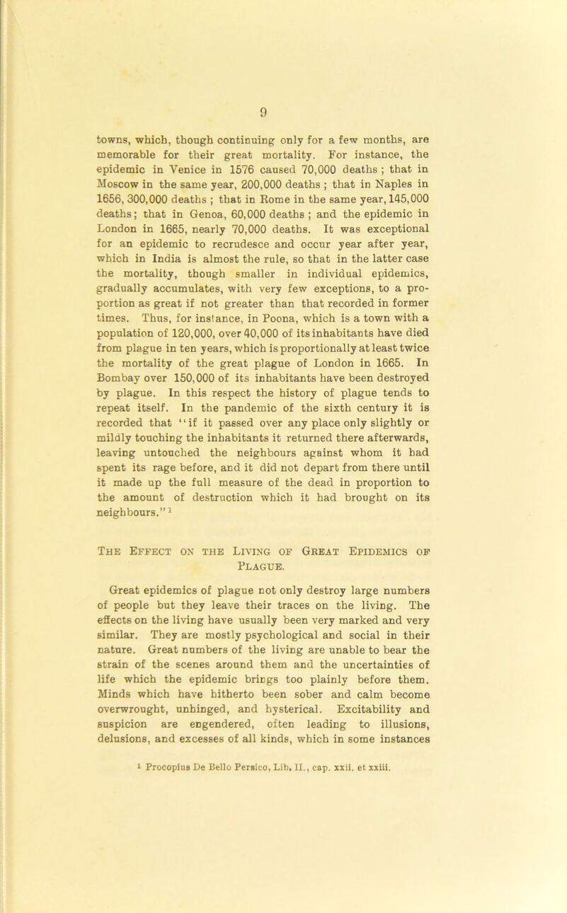 towns, which, though continuing only for a few months, are memorable for their great mortality. For instance, the epidemic in Venice in 1576 caused 70,000 deaths ; that in Moscow in the same year, 200,000 deaths ; that in Naples in 1656, 300,000 deaths ; that in Rome in the same year, 145,000 deaths; that in Genoa, 60,000 deaths ; and the epidemic in London in 1665, nearly 70,000 deaths. It was exceptional for an epidemic to recrudesce and occur year after year, which in India is almost the rule, so that in the latter case the mortality, though smaller in individual epidemics, gradually accumulates, with very few exceptions, to a pro- portion as great if not greater than that recorded in former times. Thus, for instance, in Poona, which is a town with a population of 120,000, over 40,000 of its inhabitants have died from plague in ten years, which is proportionally at least twice the mortality of the great plague of London in 1665. In Bombay over 150,000 of its inhabitants have been destroyed by plague. In this respect the history of plague tends to repeat itself. In the pandemic of the sixth century it is recorded that “if it passed over any place only slightly or mildly touching the inhabitants it returned there afterwards, leaving untouched the neighbours against whom it had spent its rage before, and it did not depart from there until it made up the full measure of the dead in proportion to the amount of destruction which it had brought on its neighbours.”1 The Effect ox the Living of Great Epidemics of Plague. Great epidemics of plague not only destroy large numbers of people but they leave their traces on the living. The effects on the living have usually been very marked and very similar. They are mostly psychological and social in their nature. Great numbers of the living are unable to bear the strain of the scenes around them and the uncertainties of life which the epidemic brings too plainly before them. Minds which have hitherto been sober and calm become overwrought, unhiDged, and hysterical. Excitability and suspicion are engendered, often leading to illusions, delusions, and excesses of all kinds, which in some instances i Procopins De Bello Persico, Lib. II., cap. xxii. et xxiii.
