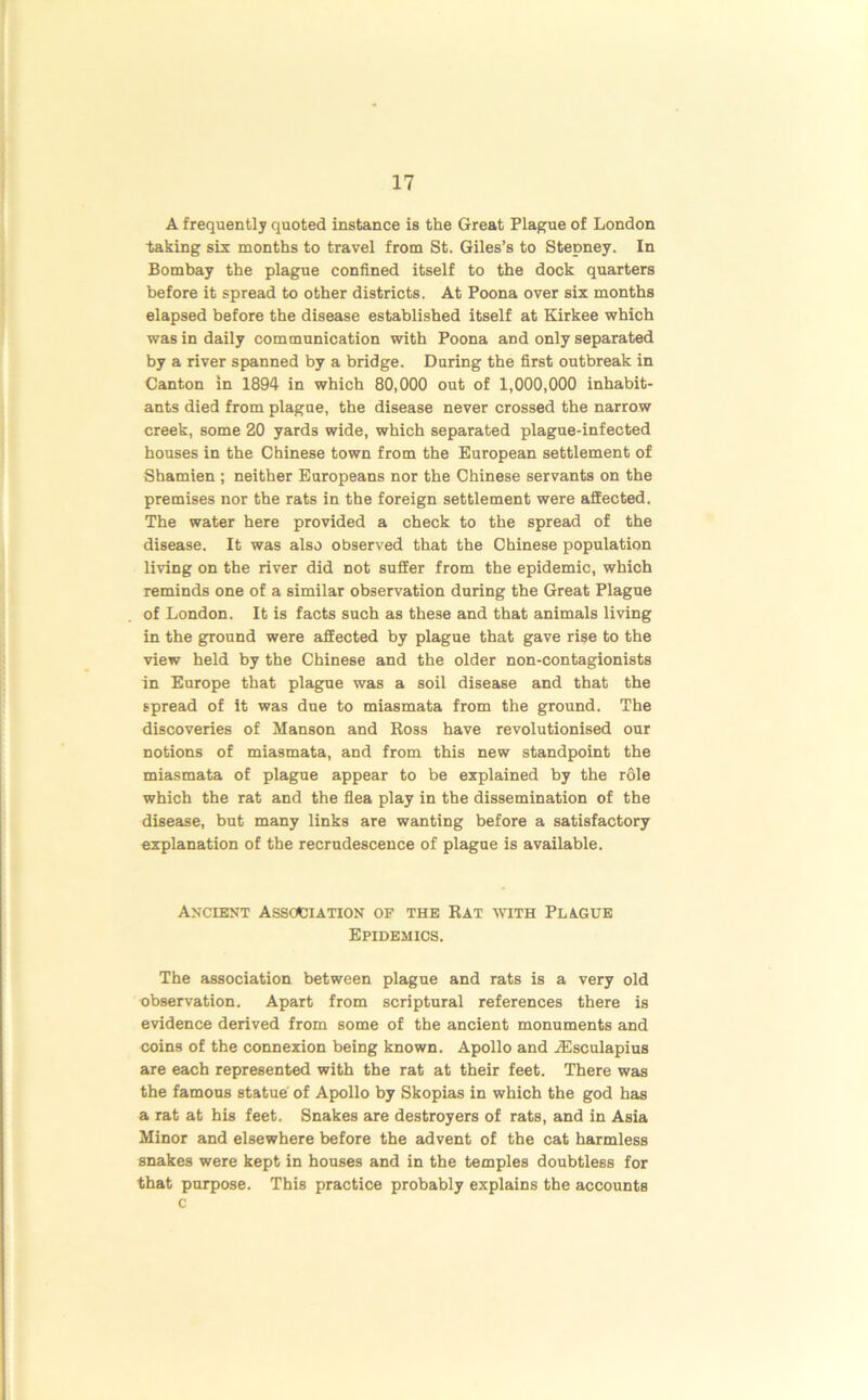 A frequently quoted instance is the Great Plague of London taking sis months to travel from St. Giles’s to Stepney. In Bombay the plague confined itself to the dock quarters before it spread to other districts. At Poona over six months elapsed before the disease established itself at Kirkee which was in daily communication with Poona and only separated by a river spanned by a bridge. During the first outbreak in Canton in 1894 in which 80,000 out of 1,000,000 inhabit- ants died from plague, the disease never crossed the narrow creek, some 20 yards wide, which separated plague-infected houses in the Chinese town from the European settlement of Shamien ; neither Europeans nor the Chinese servants on the premises nor the rats in the foreign settlement were affected. The water here provided a check to the spread of the disease. It was also observed that the Chinese population living on the river did not suffer from the epidemic, which reminds one of a similar observation during the Great Plague of London. It is facts such as these and that animals living in the ground were affected by plague that gave rise to the view held by the Chinese and the older non-contagionists in Europe that plague was a soil disease and that the spread of it was due to miasmata from the ground. The discoveries of Manson and Ross have revolutionised our notions of miasmata, and from this new standpoint the miasmata of plague appear to be explained by the role which the rat and the flea play in the dissemination of the disease, but many links are wanting before a satisfactory explanation of the recrudescence of plague is available. Ancient Association of the Rat with Plague Epidemics. The association between plague and rats is a very old observation. Apart from scriptural references there is evidence derived from some of the ancient monuments and coins of the connexion being known. Apollo and iEsculapius are each represented with the rat at their feet. There was the famous statue of Apollo by Skopias in which the god has a rat at his feet. Snakes are destroyers of rats, and in Asia Minor and elsewhere before the advent of the cat harmless snakes were kept in houses and in the temples doubtless for that purpose. This practice probably explains the accounts c