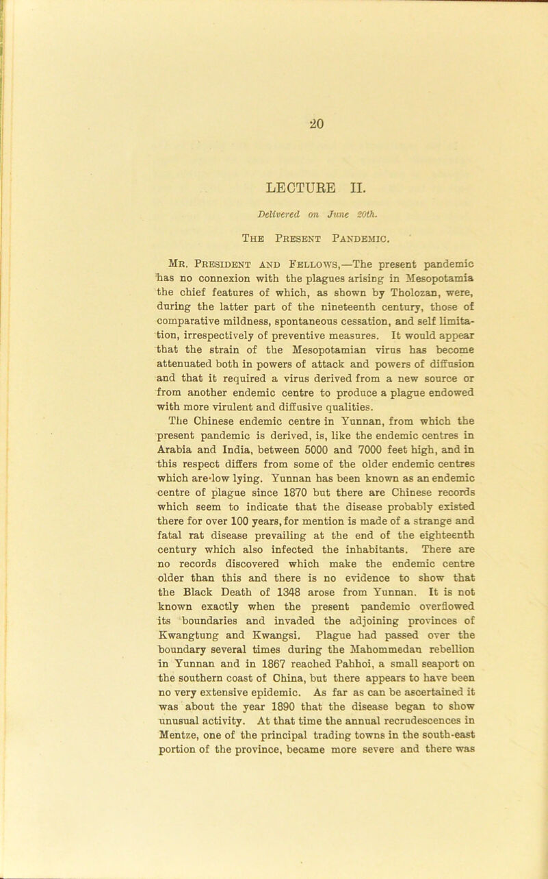 LECTURE II. Delivered on June 20th. The Present Pandemic. Mr. President and Fellows,—The present pandemic has no connexion with the plagues arising in Mesopotamia the chief features of which, as shown by Tholozan, were, during the latter part of the nineteenth century, those of comparative mildness, spontaneous cessation, and self limita- tion, irrespectively of preventive measures. It would appear that the strain of the Mesopotamian virus has become attenuated both in powers of attack and powers of diffusion and that it required a virus derived from a new source or from another endemic centre to produce a plague endowed with more virulent and diffusive qualities. The Chinese endemic centre in Yunnan, from which the present pandemic is derived, is, like the endemic centres in Arabia and India, between 5000 and 7000 feet high, and in this respect differs from some of the older endemic centres which are-low lying. Yunnan has been known as an endemic centre of plague since 1870 but there are Chinese records which seem to indicate that the disease probably existed there for over 100 years, for mention is made of a strange and fatal rat disease prevailing at the end of the eighteenth century which also infected the inhabitants. There are no records discovered which make the endemic centre older than this and there is no evidence to show that the Black Death of 1348 arose from Yunnan. It is not known exactly when the present pandemic overflowed its boundaries and invaded the adjoining provinces of Kwangtung and Kwangsi. Plague had passed over the boundary several times during the Mahommedan rebellion In Yunnan and in 1867 reached Pahhoi, a small seaport on the southern coast of China, but there appears to have been no very extensive epidemic. As far as can be ascertained it was about the year 1890 that the disease began to show unusual activity. At that time the annual recrudescences in Mentze, one of the principal trading towns in the south-east portion of the province, became more severe and there was