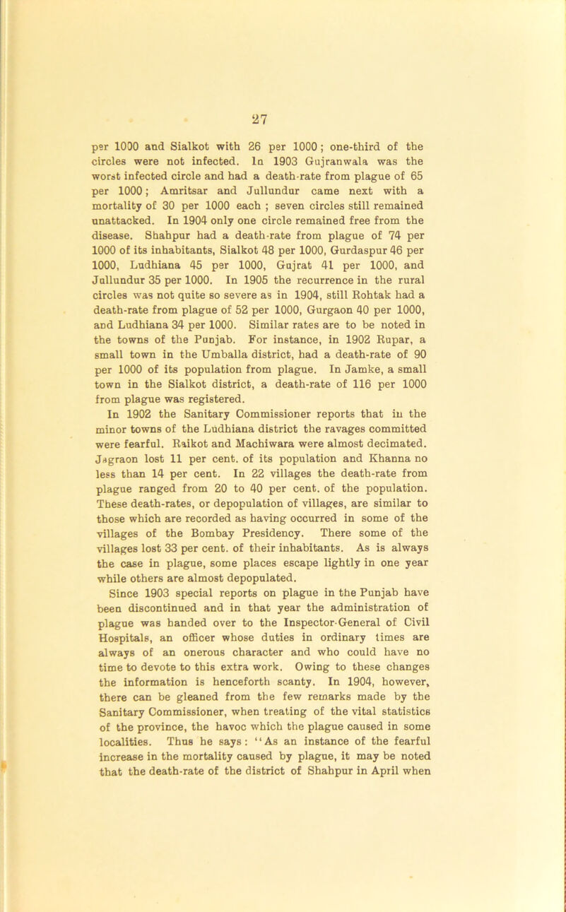 21 per 1000 and Sialkot with 26 per 1000; one-third of the circles were not infected. In 1903 Gujranwala was the worst infected circle and had a death-rate from plague of 65 per 1000; Amritsar and Jullundur came next with a mortality of 30 per 1000 each ; seven circles still remained nnattacked. In 1904 only one circle remained free from the disease. Shahpur had a death-rate from plague of 74 per 1000 of its inhabitants, Sialkot 48 per 1000, Gurdaspur 46 per 1000, Ludhiana 45 per 1000, Gujrat 41 per 1000, and Jullundur 35 per 1000. In 1905 the recurrence in the rural circles was not quite so severe as in 1904, still Rohtak had a death-rate from plague of 52 per 1000, Gurgaon 40 per 1000, aDd Ludhiana 34 per 1000. Similar rates are to be noted in the towns of the Punjab. For instance, in 1902 Rupar, a small town in the Umballa district, had a death-rate of 90 per 1000 of its population from plague. In Jamke, a small town in the Sialkot district, a death-rate of 116 per 1000 from plague was registered. In 1902 the Sanitary Commissioner reports that in the minor towns of the Ludhiana district the ravages committed were fearful. Raikot and Machiwara were almost decimated. Jagraon lost 11 per cent, of its population and Khanna no less than 14 per cent. In 22 villages the death-rate from plague ranged from 20 to 40 per cent, of the population. These death-rates, or depopulation of villages, are similar to those which are recorded as having occurred in some of the villages of the Bombay Presidency. There some of the villages lost 33 per cent, of their inhabitants. As is always the case in plague, some places escape lightly in one year while others are almost depopulated. Since 1903 special reports on plague in the Punjab have been discontinued and in that year the administration of plague was handed over to the Inspector-General of Civil Hospitals, an officer whose duties in ordinary times are always of an onerous character and who could have no time to devote to this extra work. Owing to these changes the information is henceforth scanty. In 1904, however, there can be gleaned from the few remarks made by the Sanitary Commissioner, when treating of the vital statistics of the province, the havoc which the plague caused in some localities. Thus he says: “As an instance of the fearful increase in the mortality caused by plague, it may be noted that the death-rate of the district of Shahpur in April when