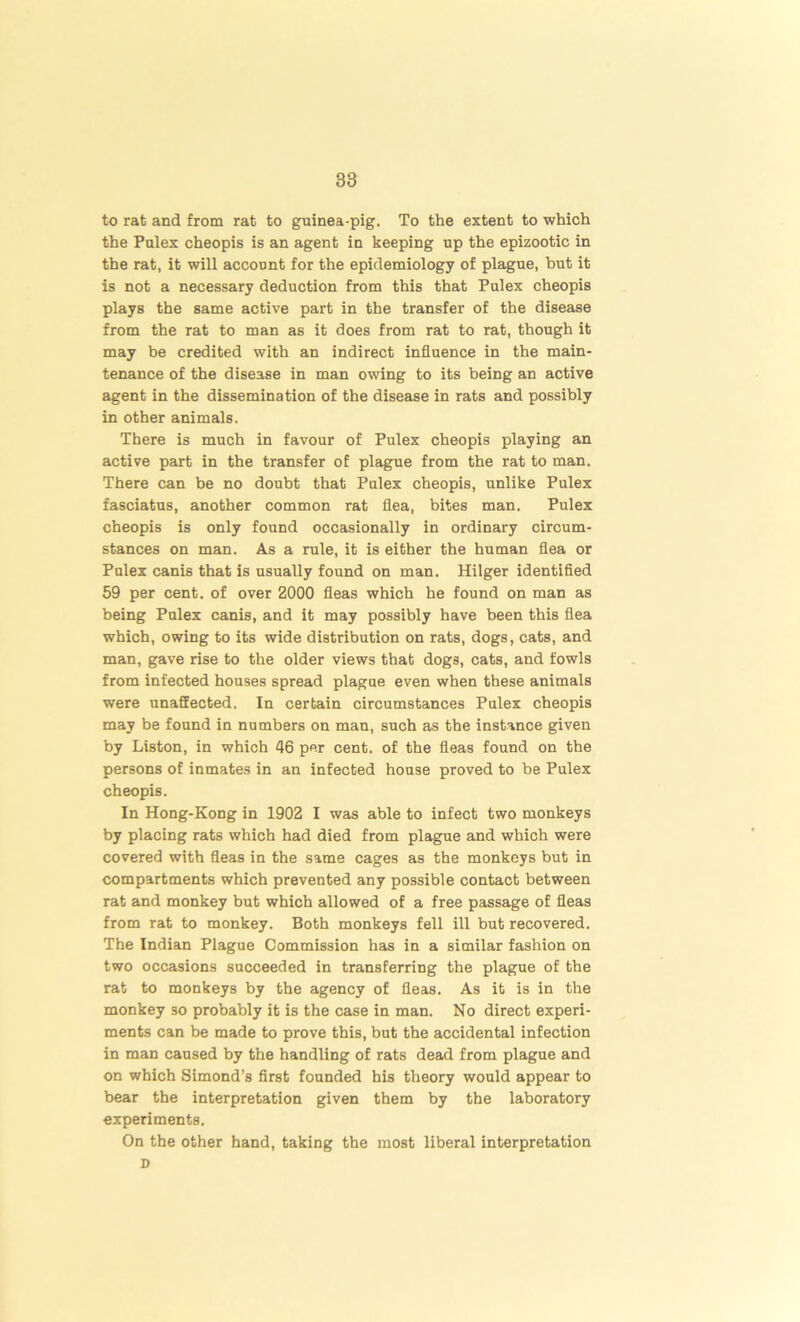 to rat and from rat to guinea-pig. To the extent to which the Pulex cheopis is an agent in keeping up the epizootic in the rat, it will account for the epidemiology of plague, but it is not a necessary deduction from this that Pulex cheopis plays the same active part in the transfer of the disease from the rat to man as it does from rat to rat, though it may be credited with an indirect influence in the main- tenance of the disease in man owing to its being an active agent in the dissemination of the disease in rats and possibly in other animals. There is much in favour of Pulex cheopis playing an active part in the transfer of plague from the rat to man. There can be no doubt that Pulex cheopis, unlike Pulex fasciatus, another common rat flea, bites man. Pulex cheopis is only found occasionally in ordinary circum- stances on man. As a rule, it is either the human flea or Pulex canis that is usually found on man. Hilger identified 59 per cent, of over 2000 fleas which he found on man as being Pulex canis, and it may possibly have been this flea which, owing to its wide distribution on rats, dogs, cats, and man, gave rise to the older views that dogs, cats, and fowls from infected houses spread plague even when these animals were unaffected. In certain circumstances Pulex cheopis may be found in numbers on man, such as the instance given by Liston, in which 46 per cent, of the fleas found on the persons of inmates in an infected house proved to be Pulex cheopis. In Hong-Kong in 1902 I was able to infect two monkeys by placing rats which had died from plague and which were covered with fleas in the same cages as the monkeys but in compartments which prevented any possible contact between rat and monkey but which allowed of a free passage of fleas from rat to monkey. Both monkeys fell ill but recovered. The Indian Plague Commission has in a similar fashion on two occasions succeeded in transferring the plague of the rat to monkeys by the agency of fleas. As it is in the monkey so probably it is the case in man. No direct experi- ments can be made to prove this, but the accidental infection in man caused by the handling of rats dead from plague and on which Simond’s first founded his theory would appear to bear the interpretation given them by the laboratory experiments. On the other hand, taking the most liberal interpretation D