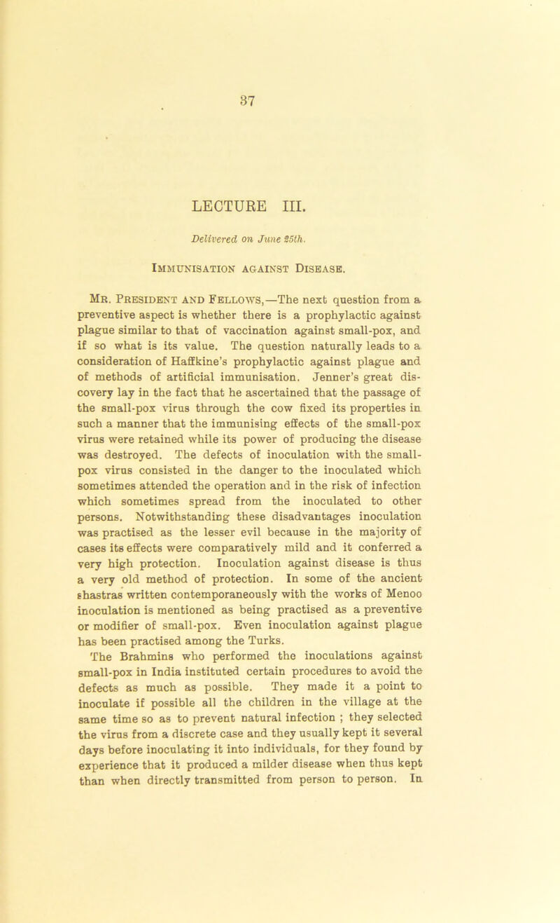 LECTURE III. Delivered on June 25th. Immunisation against Disease. Mr. President and Fellows,—The next question from a preventive aspect is whether there is a prophylactic against plague similar to that of vaccination against small-pox, and if so what is its value. The question naturally leads to a consideration of Haffkine’s prophylactic against plague and of methods of artificial immunisation. Jenner’s great dis- covery lay in the fact that he ascertained that the passage of the small-pox virus through the cow fixed its properties in such a manner that the immunising effects of the small-pox virus were retained while its power of producing the disease was destroyed. The defects of inoculation with the small- pox virus consisted in the danger to the inoculated which sometimes attended the operation and in the risk of infection which sometimes spread from the inoculated to other persons. Notwithstanding these disadvantages inoculation was practised as the lesser evil because in the majority of cases its effects were comparatively mild and it conferred a very high protection. Inoculation against disease is thus a very old method of protection. In some of the ancient shastras written contemporaneously with the works of Menoo inoculation is mentioned as being practised as a preventive or modifier of small-pox. Even inoculation against plague has been practised among the Turks. The Brahmins who performed the inoculations against small-pox in India instituted certain procedures to avoid the defects as much as possible. They made it a point to inoculate if possible all the children in the village at the same time so as to prevent natural infection ; they selected the virus from a discrete case and they usually kept it several days before inoculating it into individuals, for they found by experience that it produced a milder disease when thus kept than when directly transmitted from person to person. In