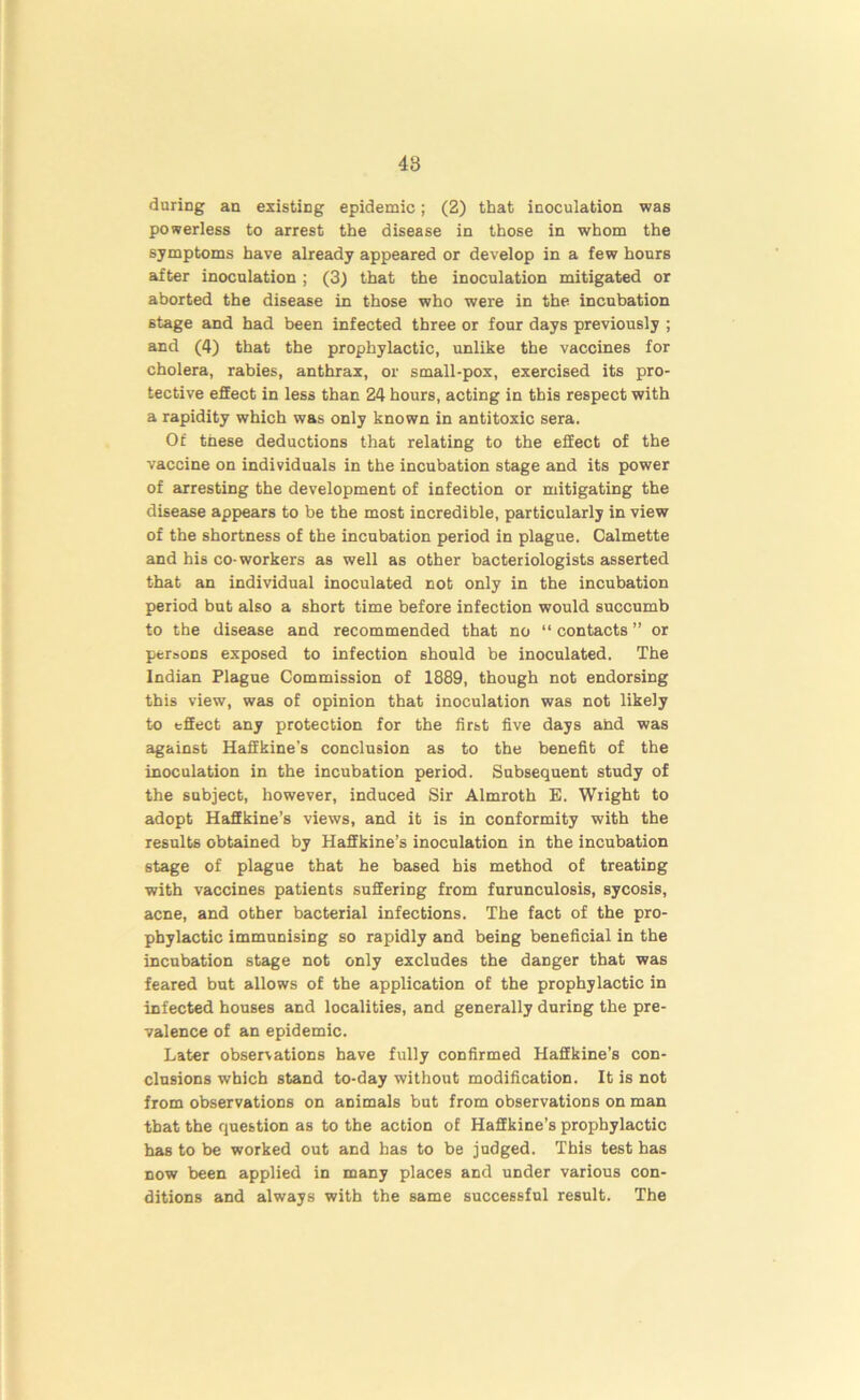 48 during an existing epidemic; (2) that inoculation was powerless to arrest the disease in those in whom the symptoms have already appeared or develop in a few hours after inoculation; (3) that the inoculation mitigated or aborted the disease in those who were in the incubation stage and had been infected three or four days previously ; and (4) that the prophylactic, unlike the vaccines for cholera, rabies, anthrax, or small-pox, exercised its pro- tective effect in less than 24 hours, acting in this respect with a rapidity which was only known in antitoxic sera. Of these deductions that relating to the effect of the vaccine on individuals in the incubation stage and its power of arresting the development of infection or mitigating the disease appears to be the most incredible, particularly in view of the shortness of the incubation period in plague. Calmette and his co-workers as well as other bacteriologists asserted that an individual inoculated not only in the incubation period but also a short time before infection would succumb to the disease and recommended that no “ contacts ” or persons exposed to infection should be inoculated. The Indian Plague Commission of 1889, though not endorsing this view, was of opinion that inoculation was not likely to effect any protection for the first five days ahd was against Haffkine's conclusion as to the benefit of the inoculation in the incubation period. Subsequent study of the subject, however, induced Sir Almroth E. Wright to adopt Haffkine’s views, and it is in conformity with the results obtained by Haffkine’s inoculation in the incubation stage of plague that he based his method of treating with vaccines patients suffering from furunculosis, sycosis, acne, and other bacterial infections. The fact of the pro- phylactic immunising so rapidly and being beneficial in the incubation stage not only excludes the danger that was feared but allows of the application of the prophylactic in infected houses and localities, and generally during the pre- valence of an epidemic. Later observations have fully confirmed Haffkine’s con- clusions which stand to-day without modification. It is not from observations on animals but from observations on man that the question as to the action of Haffkine’s prophylactic has to be worked out and has to be judged. This test has now been applied in many places and under various con- ditions and always with the same successful result. The