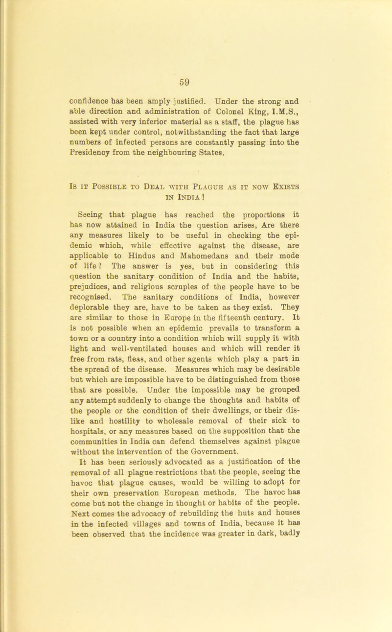 confidence has been amply justified. Under the strong and able direction and administration of Colonel King, I.M.S., assisted with very inferior material as a staff, the plague has been kept under control, notwithstanding the fact that large numbers of infected persons are constantly passing into the Presidency from the neighbouring States. Is it Possible to Deal with Plague as it now Exists in India 1 Seeing that plague has reached the proportions it has now attained in India the question arises, Are there any measures likely to be useful in checking the epi- demic which, while effective against the disease, are applicable to Hindus and Mahomedans and their mode of life 1 The answer is yes, but in considering this question the sanitary condition of India and the habits, prejudices, and religious scruples of the people have to be recognised. The sanitary conditions of India, however deplorable they are, have to be taken as they exist. They are similar to those in Europe in the fifteenth century. It is not possible when an epidemic prevails to transform a town or a country into a condition which will supply it with light and well-ventilated houses and which will render it free from rats, fleas, and other agents which play a part in the spread of the disease. Measures which may be desirable but which are impossible have to be distinguished from those that are possible. Under the impossible may be grouped any attempt suddenly to change the thoughts and habits of the people or the condition of their dwellings, or their dis- like and hostility to wholesale removal of their sick to hospitals, or any measures based on the supposition that the communities in India can defend themselves against plague without the intervention of the Government. It has been seriously advocated as a justification of the removal of all plague restrictions that the people, seeing the havoc that plague causes, would be willing to adopt for their own preservation European methods. The havoc has come but not the change in thought or habits of the people. Next comes the advocacy of rebuilding the huts and houses in the infected villages and towns of India, because it has been observed that the incidence was greater in dark, badly