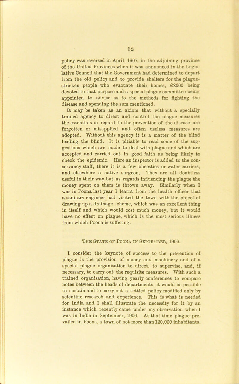 policy was reversed in April, 1907, in the adjoining province of the United Provinces when it was announced in the Legis- lative Council that the Government had determined to depart from the old policy and to provide shelters for the plague- stricken people who evacuate their homes, £2000 being devoted to that purpose and a special plague committee being appointed to advise as to the methods for fighting the disease and spending the sum mentioned. It may be taken as an axiom that without a specially trained agency to direct and control the plague measures the essentials in regard to the prevention of the disease are forgotten or misapplied and often useless measures are adopted. Without this agency it is a matter of the blind leading the blind. It is pitiable to read some of the sug- gestions which are made to deal with plague and which are accepted and carried out in good faith as being likely to check the epidemic. Here an inspector is added to the con- servancy staff, there it is a few bheesties or water-carriers, and elsewhere a native surgeon. They are all doubtless useful in their way but as regards influencing the plague the money spent on them is thrown away. Similarly when I was in Poona last year I learnt from the health officer that a sanitary engineer had visited the town with the object of drawing up a drainage scheme, which was an excellent thing in itself and which would cost much money, but it would have no effect on plague, which is the most serious illness from which Poona is suffering. The State of Poona in September, 1906. I consider the keynote of success to the prevention of plague is the provision of money and machinery and of a special plague organisation to direct, to supervise, and, if necessary, to carry out the requisite measures. With such a trained organisation, having yearly conferences to compare notes between the heads of departments, it would be possible to sustain and to carry out a settled policy modified only by scientific research and experience. This is what is needed for India and I shall illustrate the necessity for it by an instance which recently came under my observation when I was in India in September, 1906. At that time plague pre- vailed in Poona, a town of not more than 120,000 inhabitants.