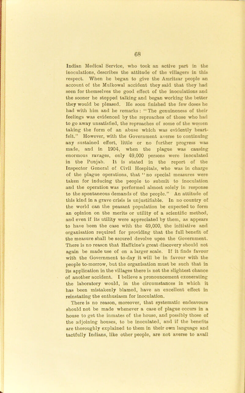 Indian Medical Service, who took an active part in the inoculations, describes the attitude of the villagers in this respect. When he began to give the Amritzar people an account of the Mulkowal accident they said that they had seen for themselves the good effect of the inoculations and the sooner he stopped talking and began working the better they would be pleased. He soon finished the few doses he had with him and he remarks: ‘ ‘ The genuineness of their feelings was evidenced by the reproaches of those who had to go away unsatisfied, the reproaches of some of the women taking the form of an abuse which was evidently heart- felt.” However, with the Government averse to continuing any sustained effort, little or no further progress was made, and in 1904, when the plague was causing enormous ravages, only 49,000 persons were inoculated in the Punjab. It is stated in the report of the Inspector General of Civil Hospitals, who was in charge of the plague operations, that “no special measures were taken for inducing the people to submit to inoculation and the operation was performed almost solely in response to the spontaneous demands of the people.” An attitude of this kind in a grave crisis is unjustifiable. In no country of the world can the peasant population be expected to form an opinion on the merits or utility of a scientific method, and even if its utility were appreciated by them, as appears to have been the case with the 49,000, the initiative and organisation required for providing that the full benefit of the measure shall be secured devolve upon the Government. There is no reason that Haffkine’s great discovery should not again be made use of on a larger scale. If it finds favour with the Government to-day it will be in favour with the people to-morrow, but the organisation must be such that in its application in the villages there is not the slightest chance of another accident. I believe a pronouncement exonerating the laboratory would, in the circumstances in which it has been mistakenly blamed, have an excellent effect in reinstating the enthusiasm for inoculation. There is no reason, moreover, that systematic endeavours should not be made whenever a case of plague occurs in a house to get the inmates of the house, and possibly those of the adjoining houses, to be inoculated, and if the benefits are thoroughly explained to them in their own language and tactfully Indians, like other people, are not averse to avail