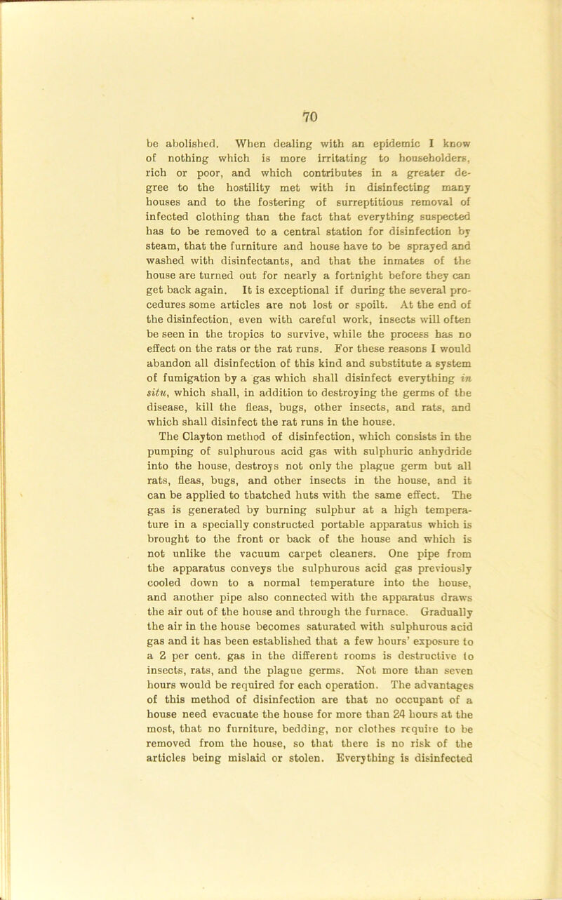 be abolished. When dealing with an epidemic I know of nothing which is more irritating to householders, rich or poor, and which contributes in a greater de- gree to the hostility met with in disinfecting many houses and to the fostering of surreptitious removal of infected clothing than the fact that everything suspected has to be removed to a central station for disinfection by steam, that the furniture and house have to be sprayed and washed with disinfectants, and that the inmates of the house are turned out for nearly a fortnight before they can get back again. It is exceptional if during the several pro- cedures some articles are not lost or spoilt. At the end of the disinfection, even with careful work, insects will often be seen in the tropics to survive, while the process has no effect on the rats or the rat runs. For these reasons I would abandon all disinfection of this kind and substitute a system of fumigation by a gas which shall disinfect everything in situ, which shall, in addition to destroying the germs of tbe disease, kill the fleas, bugs, other insects, and rats, and which shall disinfect the rat runs in the house. The Clayton method of disinfection, which consists in the pumping of sulphurous acid gas with sulphuric anhydride into the house, destroys not only the plague germ but all rats, fleas, bugs, and other insects in the house, and it can be applied to thatched huts with the same effect. The gas is generated by burning sulphur at a high tempera- ture in a specially constructed portable apparatus which is brought to the front or back of the house and which is not unlike the vacuum carpet cleaners. One pipe from the apparatus conveys the sulphurous acid gas previously cooled down to a normal temperature into the house, and another pipe also connected with the apparatus draws the air out of the house and through the furnace. Gradually the air in the house becomes saturated with sulphurous acid gas and it has been established that a few hours’ exposure to a 2 per cent, gas in the different rooms is destructive to insects, rats, and the plague germs. Not more than seven hours would be required for each operation. The advantages of this method of disinfection are that no occupant of a house need evacuate the house for more than 24 hours at the most, that no furniture, bedding, nor clothes require to be removed from the house, so that there is no risk of the articles being mislaid or stolen. Everything is disinfected