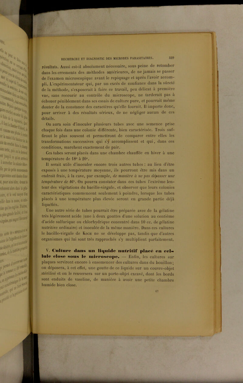 .m résultats. Aussi est-il absolunient nécessaire, sous peine de retoinber J| dans les errenienls des incthodes anlérieures, de ne jainais se passer de l’examen microscopique avant le repiquage et après 1 avoir accom- pli. L’expérimentateur qui, par un excès de confiance dans la sùreté de la méthode, s’exposerait à faire ce travail, peu délicat à première vue, sans recourir au conlróle du microscope, ne tarderai! pas à échouer péniblement dans ses essais de culture pure, et pourrait méme douter de la constance des caractères qu’elle fournit. Il importe dono, pour arriver à des résultats sérieux, de ne négliger aucun de ces détails. On aura soin d’inoculer plusieurs tubes avec une semence prise chaque fois dans une colonie difFérente, bien caractérisée. Trois suf- firont le plus souvent et permettront de comparer entre elles les transformations successives qui sj accomplissent et qui, dans ces conditions, marchent exactement de pair. Ces tubes serontplacés dans une chambre chauffée en hiver à une température de 18” à 20”, Il serait utile d’inoculer encore trois autres tubes : au lieu d’étre exposés à une température moyenne, ils pourront ótre mis dans un endroit frais, à la cave, par exemple, de manière à ne pas dépasser une température de '16°. On pourra constater dans ces tubes Textrérne len- teur des végétations du baeille-virgule, et observer que leurs colonies caractéristiques commencent seulement ;'i poindre, lorsque les tubes placés à une température plus élevée seront en grande partie déjà liquéfiés. Une autre sèrie de tubes pourrait étre préparée avec de la gélatine très légèrement acide (une à deux gouttes d’une solution au centième d’acide sulfurique ou chlorhydrique concentré dans 10 cc. de gélatine nutritive ordinaire) et inoculée de la méme manière. Dans ces cultures le baeille-virgule de Koch ne se développe pas, tandis que d’autres organismes qui lui sont très rapprochés s’y multiplient parfaitement. V. CiiUiire dans un lic|iiide nutriiif place cn cel- lule dose sous le uiiccoscope. — Enfin, les cultures sur plaques serviront encore à ensemencer des cultures dans du bouillon; on déposera, à cet effet, une goutte de ce liquide sur un couvre-objet stérilisé et on le renversera sur un porte-objet excavé, dont les bords sont enduits de vaseline, de manière à avoir une petite chambre humide bien dose. 67 1