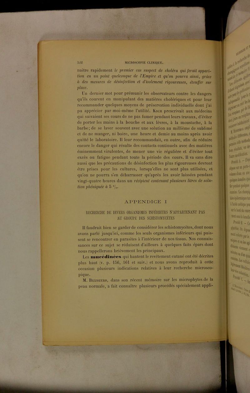 naitrc rapidement le premier e,us suspecl de cJioléra (pii ferait appari- tion en un paini (judcompie de VEmpire et qu’on pourra ainsi, (jràce à des mesures de désinfection et d'isolemenl rùjoureuses, étoulfer sur place. Un dernier mot pour prémunir les observateurs contro les dangers qu’ils courent en manipulant des matières cholériques et pour leur recomniander quelques moyens de préservation individuelle dont j’ai pu apprécier par moi-méme l’utilité. Kocii prescrivait aux médecins qui suivaient ses cours de ne pas fumer pendant leurs travaux, d’éviter de porter les mains à la bouche et aux lèvres, à la moustache, à la barbe; de se laver souvent avec une solution au millième de sublimò et de ne manger, ni boire, une heure et demie au moins après avoir quitté le laboratoire. Il leur recommandait, en outre, afin de réduire encore le danger qui resulto des contacts continuels avec des matières éminemment virulentes, de mener une vie régulière et d’éviter tout excès ou fatigue pendant tonte la période des cours. 11 va sans dire aussi que les précautions de désinfection les plus rigoureuses devront élre prises pour les cultures, lorsqu’elles ne sont plus utilisées, et qu’on ne pourra s’en débarrasser qu’après les avoir laissées pendant vingt-quatre beures dans un rédpient contenant plusieurs litres de solu- tion phénùiuée à 5 %. APPENDICE I REGHERGHE DE DIVERS ORGANISMES INFÉREEURS N’APPARTENANT PAS AU GROUPE DES SGinSTOMYGÈTES Il faudrait bien se garder de considérer les scbistomycètes, dont nous avons parlò jusqu’ici, cornine les seuls organismes inférieurs qui puis- sent se rencontrer en parasites à l’intérieur de nos tissus. Nos connais- sances sur ce sujet se réduisent d’ailleurs à quelques faits épars dont nous rappellerons brièvement les principaux. Les iimcécliiiées qui hantent le revétement cutané ont été décrites plus haut (v. p. 186, 161 et suiv.) et nous avons reproduit A cotte occasion plusieurs indicalions relatives A leur recherche microsco- pique. M. BizzozEiio, dans son récent mémoire sur les microphytes de la peau normale, a fait connaitre plusieurs procédés spécialement appli-