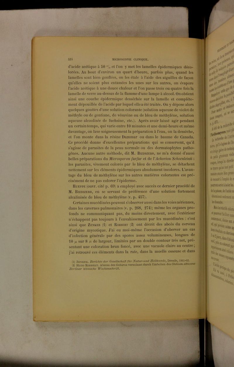 d’acide acétique à 50 /„ et l’on y met les lamelles ópidermiques déco- lorées. Au bout d’cnviron un quart d’heure, parfois plus, quand les lamelles sont bicn gonlldes, on les étale à l’aide des aiguilles de fayoii qu’elles ne soient plus entassées les unes sur les autres, on évapore l’acide acétique à une douce cbalcur et l’on passe trois ou quatre fois la lamelle de verre au-dessus de la dammed’une lampe à alcool. On obtient ainsi une conche épidermique desséchée sur la lamelle et complète- ment dépouillée de l’acide par lequel elleaété traitée. On y dépose alors quelques gouttes d’une solution colorante (solution aqueuse de violet de métbyle ou de gentiane, de vésuvine ou de bleu de méthylène, solution aqueuse alcoolisée de fuchsine, etc.). Après avoir laissé agir pendant un certaintemps, qui varie entre 10 minutes et une demi-heure et mémé davantage, on lave soigneusement la préparation à l’eau, on la dessòche, et l’on monte dans la rèsine Danimar ou dans le baume de Canada. Ce procédé donne d’excellentes préparations qui se conservent, quii s’agisse de parasites de la peau normale ou des dermatophytes patho- gènes. Aucune autre méthode, dit M. Bizzozero, ne m’a donne d’aussi belles préparations du Microsporon furfur et de VAchorion Sclioenleinii : les parasites, vivement colorés par le bleu de méthylène, se détachent nettement sur les éléments épidermiques absolument incolores. L’avan- tage du bleu de méthylène sur les autres matières colorantes est pré- cisément de ne pas colorer l’épiderme. IIuEPPE (ouvr. cité p. 69) a employé avec succès ce dernier procédé de M. Bizzozero, en se servant de préférence d’une solution fortement alcalinisée de bleu de méthylène (v. p. 457). Certaines mucédinées peuvent s’observer aussi dans les voies aériennes, dans les cavernes pulmonaires (v. p. 268, 274); méme les organes pro- fonds ne communiquant pas, du moins directement, avec l’extérieur n’échappent pas toujours à l’envahissement par les mucédinées ; c’est ainsi que Zenker (1) et Birrert (2) ont décrit des abcès du cerveau d’origine mycotique. J’ai eu moi-méme l’occasion d’oberver un cas d’infection générale par des spores assez volumineuses, longues de 10 ^ sur 8 de largeur, limitées par un doublé contour très net, pré- sentant une coloration brun foncé, avec une vacuole claire au centrc, j’ai retrouvé ces éléments dans la rate, dans la moelle osseuse et dans (1) Zenker. Berichte dcf Gesellschaft fiXr Natur-und Heilhundc, Dresde, 1861-62. '2) Hugo Ribbert. Abcess des Gehirns veranlasst durch Embolien des O'idium albicans Berliner hUnische Wochenschrift.