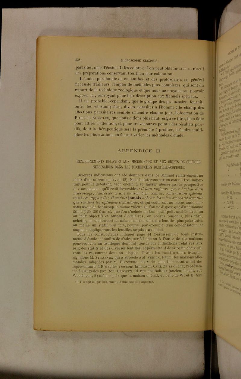 538 parasites, mais l’éosine (i) los colore et l’on peut obtenir avec ce réactif des préparations conservant Irès bien leur coloration. L’étucle approfondie de ces amibes et des protozoaires en général nécessite d’ailleurs l’emploi de méthodes plus complexes, qui sont du ressort de la technique zoologique et que nous ne croyons pas ])ouvoir exposer ici, renvoyant pour leur description aux Manuels spéciaux. Il est probable, cependant, que le groupe des protozoaires fournit, outre les scbistomycètes, divers parasites à riiomme ; le champ des alìections parasitaires semble s’étendre chaque jour, l’observation de Pjthes et Kunstler, que nous citions plus haut, est, à ce titre, bien faite pour attirer l’attention, et pour arriver sur ce point à des résullats posi- tifs, dont la tliérapeutique sera la première à prolìter, il faudra multi- plier les observations en laisant varier les méthodes d’étude. APPENDICE II RENSEIGNEMENTS RELATIFS AUX MICROSCOPES ET AUX OBJETS DE CULTURE NÉCESSAIRES DANS LES RECHERCHES RAGTÉRIOSCOPIQUES Diverses indications ont été données dans ce Manuel relativement au choix d’un microscope (v.p. 12). Nous insisterons sur un conseil très impor- tant pour le débutant, trop enclin à se laisser abuser par la perspective d’ « occasious qu’il croit favorables : il faut toujours, 'pour l'achat dun microscope, s'adresser à une maison bien connue, construisant spéciale- ment ces appareils ; il ne faut jixmixìs acheter les microscopes depacotille que vendent les opticiens détaillants, et qui coùteront au moins aussi cher sans avoir de beaucoup la méme valeur. Si l’on ne dispose que d’une somme faible (120-150 francs), que l’on s’acbète un bon statif petit modèle avec un ou deux objectifs et autant d’oculaires; on pourra toujours, plus tard, acheter, en s’adressant au méme constructeur, des lentilles plus puissantes ou méme un statif plus fort, pourvu, par exemple, d’un condensateur, et auquel s’appliqueront les lentilles acquises au début. Tous les constructeurs indiqués page 14 fournissent de bons instru- ments d’étude : il suffira de s’adresser à Lune ou à l’autre de ces maisons pour recevoir un catalogne donnant toutes les indications relatives aux prix des statits et des diverses lentilles, et permettant de taire un choix sui- vant les ressources dont on dispose. Panni les constructeurs Irancais, signalons M. Stiassnie, qui a succédé à M. Verick. Panni les maisons alle- mandes indiquées par M. Bizzozero, deux des plus importantes ont des représentants à Bruxelles : ce sont la maison Carl Zeiss d’Iéna, représen- tée à Bruxelles par Ron. Drosten, 21 rue des Boiteux (anciennement, ruc Woeringen, 2 ; mòmes prix que la maison d’Iéna), et celle de W. et H. Sei- (1) Il s’agitici, probiibiement, d’une solution aqueuse. ì