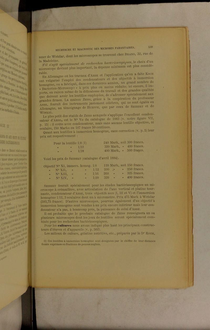 leà'jlljtiii*- ''4„l Ho,;.. lue •'^tisi II (In 'Hoaifef pifciii,, ' ; •i»i«fe!'i'*' I»'' (ICE II llGiAràiti® ! tJans ce Maouel relativemeataii .sijleroDS soruncoDseil Waiaipor- .‘ ferabuserparhperspeefe l filili Imjoun, jìoiir Mal àn bifii mniK, cminimlsficié (ioIlt'tiT Ics tillCWpfsrffp® r Jil'oiiiiefcpose^iiefe»® , „„irra topiourSi pi® nicti'iir.te esempla, l’OiidfBsaiaiii’i et par ,, ,-eJi Ics ■ ,iilCllBÌ^^'‘'' Fif 1 Wltìi'^^® ODtdf^ «,■*;; e,ee«< ,-lf ■ I ■?■ Il ' RECHERCI115 ET WACNOSTIC DES MICROBES PARASITAIRES. «39 bert de Wetzlar, dont les microscopes se trouveat chez Brand, 32, rue de “'^fZ>^'sp,cia,em.n< de reAeecUee microscope devient plus ìmportant, la depense minimum es p 'fu Allema-ne où les travaux d’ABBE et l’application qu’en a faite Koch onf vulS l’emploi des condensateurs et des objectifs à immersion homo<^ène, on a fabriqué, dans ces dernières annees, un grand nombie de « Bacterien-Microscope - à prix plus ou moins réduits; ici encore, il i - norte en raison méme de la dólicatesse du travail et des grandes qualités mie doivent avoir les lentilles employées, de s’adresser specialement aux «irandes flrmes. La maison Zeiss, gràce à la coopération du professeur Abbe fournit des instruments justement célèbres, qui ne sont egales en Allemagne, au témoignage de Hueppe, que par ceux de Seibert et de ^LTpms petit des statifs de Zeiss auxquels s’applique l’excellent conden- sateur d'ABBE, est le N° Va du catalogne de 1883 (v. notre figure VII, p. 15) : il conte avec condensateur, mais sans aucune lentille objective, ni oculaire, 150 Marks ou 187 francs 50 centimes. Quant aux lentilles à immersion homogène, sans correction (v. p. o) leur prix est respectivement ; Polir la lentille 1/8(1) . « 1/12 « « 1/18 240 Mark, soit 300 francs, 320 Mark, 400 francs. 400 Mark, « 500 francs. Voici les prix de Seibert (catalogne d’avril 1884). Objectif N° XI, immers. liomog. 1/8 « N° XII,   1/12 N°XIII,  « 1/16 « N° XIV, »  1/20 120 Mark, soit 150 francs. 200 ” 250 francs. 260 ” ” 325 francs. 320 « ” 400 francs. Seibert fournit spécialement pour les études bactérioscopiques un mi- croscope à crémaillère, avec articulation de l’axe vertical et platine tour- nante, condensateur d’ABBÉ, trois objectifs secs (I, III et V) et Timmersion homogène 1/12, 3 oculaires dont un à micromètre. Prix 475 Mark à Wetzlar (593,75 francs). D’autres microscopes, pourvus également d’un objectif à immersion homogène sont vendus à un prix encore inférieur mais leur con- densateur n’a pas, à beaucoup près, la puissance de celili d’ABBÉ. li est probable que le prochain catalogne de Zeiss renseignera un ou plusieurs microscopes dont les jeux de lentilles seront spécialement com- binés pour les recherches bactérioscopiques. Pour les cnltures nous avons indiqué plus haut les principaux construc- teiirs d’étuves et d’appareils (v. p. 502). Les milieux de culture, gélatine nutritive, etc., préparés par le D’’ Roth, (1) Ces lentilles à immersion homogène sont désignées par le chiffre de leur distance focale exprimée enfractions de poucesanglais.
