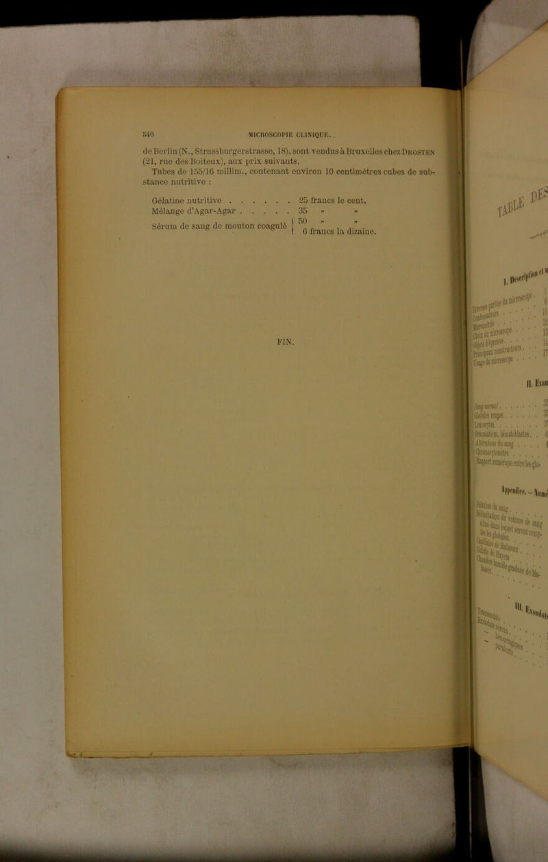 1 > ■,r •I MICUOSCOPIB CLINIQUE. de Berlin (N., Strassbui-gerstrasse, 18), sont vcudus à Bruxelles chcz Drosten (21, rue des Boiteux), aux prix suivauts. Tubes de 155/16 millim., contenant environ 10 centimètres cubes de sub- stance nutritive : Gélatine nutritive 25 francs le cent. Mélange d’Agar-Agar 35 « 50  6 francs la dizaine. Sórum de sang de mouton coagulò FIN. Ti jjjjrciiiéinf fin PriDiipafl l'sags li '1' 12 13 11 II, Evnii iGlotiiiles roDjes. lleococytes ^GnDÉlioiis,taatol)lastes iillfraliMudtiMjij , , Qttoffiotytomèlve , . , , 3! 3: 3' 1
