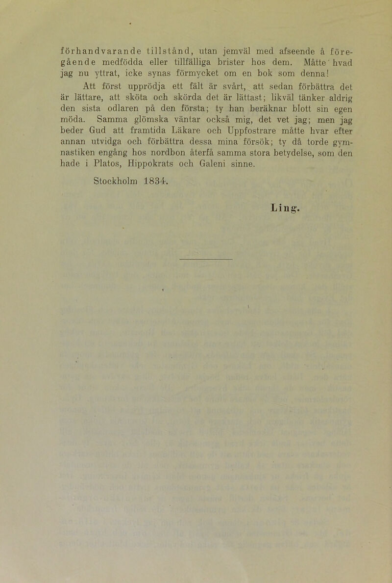 forhandvarande tillstånd, utan jemvål med afseende å fore- gående medfodda eller tillfålliga brister hos dem. Måtte hvad jag nu yttrat, icke synas formycket om en bok som denna! Att forst upprodja ett fait år svårt, att sedan forbåttra det år låttare, att skota och skorda det år låttast; likvål tånker aldrig den sista odlaren på den forstå; ty han beråknar blott sin egen moda. Samma glomska våntar också mig, det vet jag; men jag beder Gud att framtida Låkare och Uppfostrare måtte hvar efter annan utvidga och forbåttra dessa mina forsok; ty då torde gym- nastiken engång hos nordbon återfå samma stora betydelse, som den hade i Platos, Hippokrats och Galeni sinne. Stockholm 1834. Li ug. \