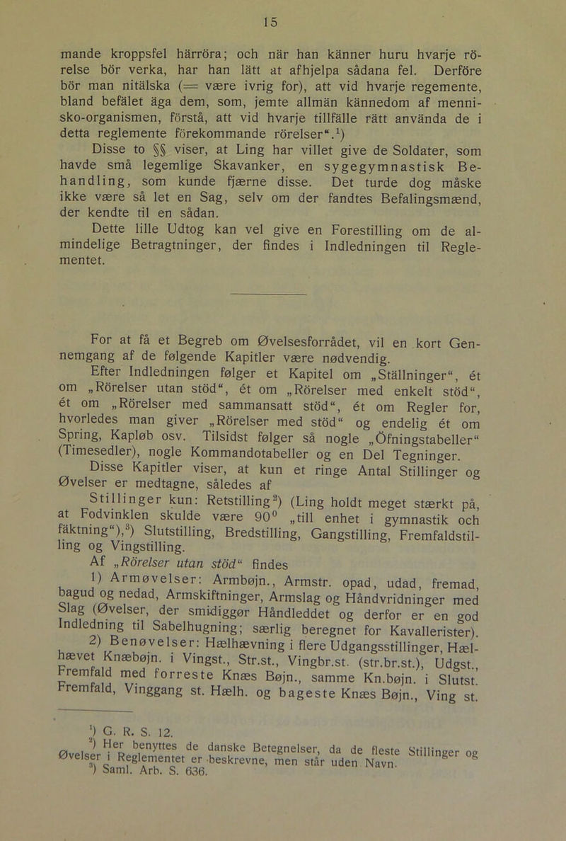 mande kroppsfel harrora; och nar han kanner huru hvarje ro- relse bor verka, har han latt at afhjelpa sådana fel. Derfdre bor man nitalska (— være ivrig for), att vid hvarje regemente, bland befalet aga dem, som, jemte allmån kånnedom af menni- sko-organismen, forstå, att vid hvarje tillfalle ratt anvanda de i detta reglemente forekommande roreiser*.1) Disse to §§ viser, at Ling har villet give de Soldater, som havde små legemlige Skavanker, en sygegymnastisk Be- handling, som kunde fjærne disse. Det turde dog måske ikke være så let en Sag, selv om der fandtes Befalingsmænd, der kendte til en sådan. Dette lille Udtog kan vel give en Forestilling om de al- mindelige Betragtninger, der findes i Indledningen til Regle- mentet. For at få et Begreb om Øvelsesforrådet, vil en kort Gen- nemgang af de følgende Kapitler være nødvendig. Efter Indledningen følger et Kapitel om „Stallninger“, ét om „Roreiser utan stod, ét om „Roreiser med enkelt stod“, ét om „Rorelser med sammansatt stod“, ét om Regler for i hvorledes man giver „Rorelser med stod“ og endelig ét om Spring, Kapløb osv. Tilsidst følger så nogle „Øfningstabeller (Timesedler), nogle Kommandotabeller og en Del Tegninger. Disse Kapitler viser, at kun et ringe Antal Stillinger og Øvelser er medtagne, således af Stillinger kun: Retstilling“) (Ling holdt meget stærkt på, at Fodvinklen skulde være 90° „till enhet i gymnastik och låktning ), ) Slutstilling, Bredstilling, Gangstilling, Fremfaldstil- hng og Vingstilling. Af „Rorelser utan stdd“ findes 1) Armøvelser: Armbøjn., Armstr. opad, udad, fremad bagud og nedad, Armskiftninger, Armslag og Håndvridninger med Slag (Øvelser, der smidiggør Håndleddet og derfor er en god ndledning til Sabelhugning; særlig beregnet for Kavallerister). ) Benøvelser: Hælhævning i flere Udgangsstillinger, Hæl- hævet Knæbøjn. i Vingst., Str.st., Vingbr.st. (str.br.st.), Udgst. remfald med forreste Knæs Bøjn., samme Kn.bøjn. i Slutst! remfald, Vinggang st. Hælh. og bageste Knæs Bøjn., Ving st. ,') G. R. S. 12. ØvelslieLSeftde Kanfe BeteSnelser> da de Heste Stillinger og Tsamf8 Arb s fi3r beskrevne’ men står uden Navn.