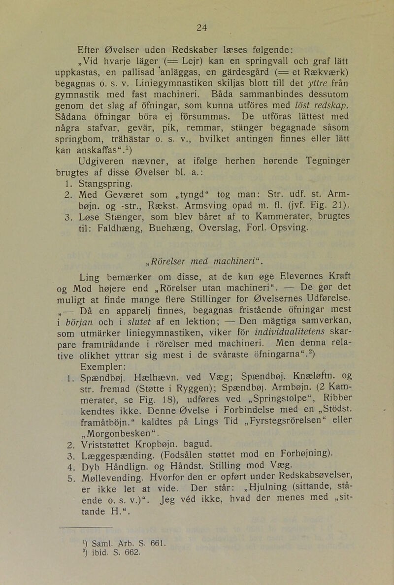 Efter Øvelser uden Redskaber læses følgende: „Vid hvarje lager (= Lejr) kan en springvall och graf latt uppkastas, en pallisad ’anlaggas, en gårdesgård (= et Rækværk) begagnas o. s. v. Liniegymnastiken skiljas blott till det yttre från gymnastik med fast machineri. Båda sammanbindes dessutom genom det slag af ofningar, som kunna utfores med Idst redskap. Sådana ofningar bora ej forsummas. De utforas låttest med några stafvar, gevar, pik, remmar, stanger begagnade såsom springbom, tråhastar o. s. v., hvilket antingen finnes eller lått kan anskaffas.1) Udgiveren nævner, at ifølge herhen hørende Tegninger brugtes af disse Øvelser bl. a.: 1. Stangspring. 2. Med Geværet som „tyngd“ tog man: Str. udf. st. Arm- bøjn. og -str., Rækst. Armsving opad m. fl. (jvf. Fig. 21). 3. Løse Stænger, som blev båret af to Kammerater, brugtes til: Faldhæng, Buehæng, Overslag, Forl. Opsving. „Rorelser med machineri Ling bemærker om disse, at de kan øge Elevernes Kraft og Mod højere end „Rorelser utan machineri“. — De gør det muligt at finde mange flere Stillinger for Øvelsernes Udførelse. „— Då en apparelj finnes, begagnas fristående ofningar mest i borjan och i slutet af en lektion; — Den mågtiga samverkan, som utmårker liniegymnastiken, viker for individualitetens skar- pare framtrådande i rorelser med machineri. Men denna rela- tive olikhet yttrar sig mest i de svåraste ofningarna“.2) Exempler: 1. Spændbøj. Hælhævn. ved Væg; Spændbøj. Knæløftn. og str. fremad (Støtte i Ryggen); Spændbøj. Armbøjn. (2 Kam- merater, se Fig. 18), udføres ved „Springstolpe“, Ribber kendtes ikke. Denne Øvelse i Forbindelse med en „Stodst. framåtbojn. kaldtes på Lings Tid „Fyrstegsrorelsen“ eller „Morgonbesken“. 2. Vriststøttet Kropbøjn. bagud. 3. Læggespænding. (Fodsålen støttet mod en Forhøjning). 4. Dyb Håndlign. og Håndst. Stilling mod Væg. 5. Møllevending. Hvorfor den er opført under Redskabsøvelser, er ikke let at vide. Der står: „Hjulning (sittande, stå- ende o. s. v.)u. Jeg véd ikke, hvad der menes med „sit- tande H.“. ‘) Saml. Arb. S- 661. 2) ibid. S. 662.