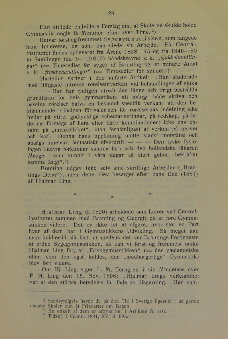 Han stillede endvidere Forslag om, at Skolerne skulde holde Gymnastik nogle få Minutter efter hver Time.x) Detvar først og fremmest Sygegymnastikken, som fangede hans Interesse, og som han viede sit Arbejde. På Central- instituttet findes opbevaret fra Årene 1828—45 og fra 1846—80 to Samlinger (ca. 9—10 000) håndskrevne s. k. „sjukbehandlin- gar“ (= Timesedler for syge) af Branting og et mindre Antal s. k. „friskbehandlingar“ (= Timesedler for sunde).3) Hartelius skriver i den anførte Artikel: „Han studerade med lifligaste intresse rorelseinverkan vid behandlingen af sjuka Han har tydligen utredt den lange och ifrigt bestridda grundlåran for hela gymnastiken, att många både aktiva och passiva rorelser hafva en bestamd specifik verkan; att den be- stammande principen for valet och for rorelsernas indelning icke hvilar på yttre, godtyckliga schematiseringar, på redskap, på le- dernas form åga af flera eller fårre kombinationer; icke ens en- samt på „muskellifvet, utan fornamligast af verken på nerver och karl. Denna hans uppfatning motte starkt motstånd och ansågs innebåra fantastiskt ofverdrift. — Den tyske fysio- logen Ludvig forkunnar samma lara och den hollandske lakaren Mezger, som vunnit i våra dagar så stort gehor, bekråftar samma åsigt“.3) Branting udgav ikke selv sine skriftlige Arbejder („Bran- tings Delar“); men dette blev besørget efter hans Død (1881) af Hjalmar Ling. * Hjalmar Ling (f. 1820) arbejdede som Lærer ved Central- instituttet sammen med Branting og Georgii på at føre Gymna- stikken videre. Det er ikke let at afgøre, hvor stor en Part hver af dem har i Gymnastikkens Udvikling. Så meget kan man imidlertid slå fast, at medens det var Brantings Fortjeneste at ordne Sygegymnastikken, så kan vi først og fremmest takke Hjalmar Ling for, at „Friskgymnastikken“ (= den pædagogiske eller, som den også kaldes, den „medborgerlige“ Gymnastik) blev ført videre. Om Hj. Ling siger L. M. Torngren i sin Mindetale over P. H. Ling den 15. Nov. 1896: „Hjalmar Lings verksamhet var af den storsta betydelse for faderns lifsgerning. Han sam- ') Sandsynligvis havde de på den Tid i Sverige ligesom i de gamle danske Skoler kun ét Frikvarter om Dagen. *) En enkelt af dem er aftrykt her i Artiklen S. 116. ) Tidskr. i Gymn. 1881, XV, S. 935.