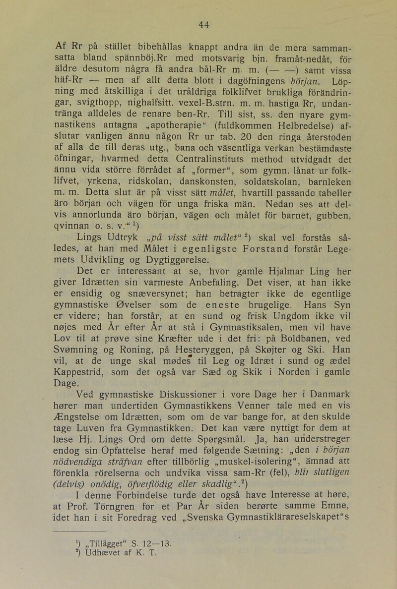 Af Rr på stallet bibehållas knappt andra ån de mera samman- satta bland spånnboj.Rr med motsvarig bjn. framåt-nedåt, for aldre desutom några få andra bål-Rr m. m. ( ) samt vissa håf-Rr — men af allt detta blott i dagofningens bor jan. Lop- ning med åtskilliga i det uråldriga folklifvet brukliga forandrin- gar, svigthopp, nighalfsitt. vexel-B.strn. m. m. hastiga Rr, undan- tranga alldeles de renare ben-Rr. Till sist, ss. den nyare gym- nastikens antagna „apotherapie (fuldkommen Helbredelse) af- slutar vanligen annu någon Rr ur tab. 20 den ringa återstoden af alla de till deras utg., bana och vasentliga verkan bestamdaste ofningar, hvarmed detta Centralinstituts method utvidgadt det annu vida storre forrådet af „former, som gymn. lånat ur folk- lifvet, yrkena, ridskolan, danskonsten, soldatskolan, barnleken m. m. Detta slut ar på visst satt målet, hvartill passande tabeller åro borjan och vågen for unga friska mån. Nedan ses att del- vis annorlunda åro borjan, vågen och målet for barnet, gubben, qvinnan o. s. v.“ x) Lings Udtryk „på visst sått målet'12) skal vel forstås så- ledes, at han med Målet i egenligste Forstand forstår Lege- mets Udvikling og Dygtiggørelse. Det er interessant at se, hvor gamle Hjalmar Ling her giver Idrætten sin varmeste Anbefaling. Det viser, at han ikke er ensidig og snæversynet; han betragter ikke de egentlige gymnastiske Øvelser som de eneste brugelige. Hans Syn er videre; han forstår, at en sund og frisk Ungdom ikke vil nøjes med År efter År at stå i Gymnastiksalen, men vil have Lov til at prøve sine Kræfter ude i det fri: på Boldbanen, ved Svømning og Roning, på Hesteryggen, på Skøjter og Ski. Han vil, at de unge skal mødes til Leg og Idræt i sund og ædel Kappestrid, som det også var Sæd og Skik i Norden i gamle Dage. Ved gymnastiske Diskussioner i vore Dage her i Danmark hører man undertiden Gymnastikkens Venner tale med en vis Ængstelse om Idrætten, som om de var bange for, at den skulde tage Luven fra Gymnastikken. Det kan være nyttigt for dem at læse Hj. Lings Ord om dette Spørgsmål. Ja, han understreger endog sin Opfattelse heraf med følgende Sætning: „den i borjan nodvendiga stråfvan efter tillborlig „muskel-isolering, amnad att forenkla rorelserna och undvika vissa sam-Rr (fel), blit slutligen (delvisj onodig, ofvetflodig eller skadlig.2) 1 denne Forbindelse turde det også have Interesse at høre, at Prof. Torngren for et Par År siden berørte samme Emne, idet han i sit Foredrag ved „Svenska Gymnastiklårareselskapet“s ‘) „Tillågget S. 12-13. !) Udhævet af K. T.