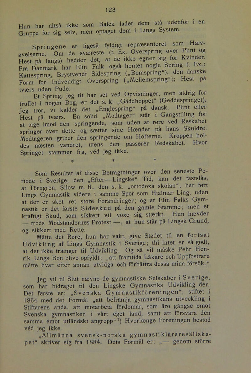 Hun har altså ikke som Balck ladet dem stå udenfor i en Gruppe for sig selv, men optaget dem i Lings System. Springene er ligeså fyldigt repræsenteret som Hæv- øvelserne. Om de sværeste (f. Ex. Oversprtng over Phnt og Hest på langs) hedder det, at de ikke egner sig for Kvinder. Fra Danmark har Elin Falk også hentet nogle Spring f Ex.. Kattespring, Brystvendt Sidespring („Bomsprmg«) den danske Form for Indvendigt Overspring („Mellemspring ); Hest pa tværs uden Pude. Et Spring jeg tit har set ved Opvisninger, men aldrig tor truffet i nogen Bog, er det s. k. „Gaddhoppet« (Geddespringet), leg tror, vi kalder det „Englespnng“ pa dansk. Plint eller Hest på tværs. En solid „Modtager« står i Gangstilling for at tage imod den springende, som uden at røre ved Reskabet springer over dette og sætter sine Hænder på hans Skuldre. Modtageren griber den springende om Hofterne. Kroppen hol- des næsten vandret, urens den passerer Redskabet. Hvor Springet stammer fra, véd jeg ikke. Som Resultat af disse Betragtninger over den seneste Pe- riode i Sverige, den „Efter—Lingske Tid, kan det fastslås, at Torngren, Silow m. fl., den s. k. „ortodoxa skolan«, har ført Lings Gymnastik videre i samme Spor som Hjalmar Ling, uden at der er sket ret store Forandringer; og at Elin Falks Gym- nastik er det første Sideskud på den gamle Stamme; men et kraftigt Skud, som sikkert vil voxe sig stærkt. Hun hævder — trods Modstandernes Protest —, at hun står på Lingsk Grund, og sikkert med Rette. Måtte det Røre, hun har vakt, give Stødet til en fortsat Udvikling af Lings Gymnastik i Sverige; thi intet er så godt, at det ikke trænger til Udvikling. Og så vil måske Pehr Hen- rik Lings Bøn blive opfyldt: „att framtida Låkare och Uppfostrare måtte hvar efter annan utvidga och forbattra dessa mina forsok.« Jeg vil til Slut nævne de gymnastiske Selskaber i Sverige, som har bidraget til den Lingske Gymnastiks Udvikling der. Det første er: „Svenska Gymnastikf5reningen“, stiftet i 1864 med det Formål „att beframja gymnastikens utveckling i Stiftarens anda, att motarbeta fordomar, som aro gångse emot Svenska gymnastiken i vårt eget land, samt att fbrsvara den samma emot utldndskt angrepp« l) Hvorlænge Foreningen bestod véd jeg ikke. „Allmanna svensk-norska gymn asti kl&raresallska- pet“ skriver sig fra 1884. Dets Formål er: „— genom storre