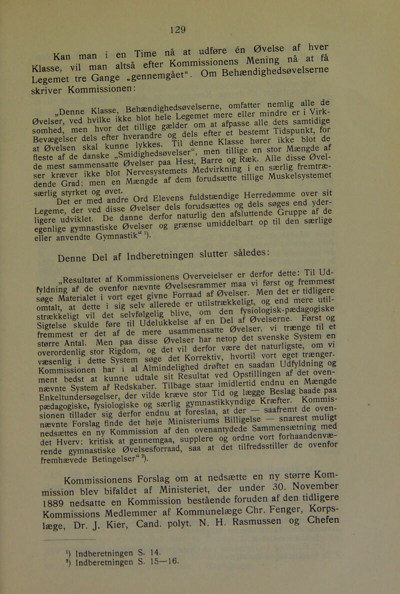 • an Timp nå at udføre én Øvelse af hver skriver Kommissionen. „Denne ^e. Øvelser, ved hvilke ikke blot h > ^ ^ afpasse alle dets samtidige somhed, men hvor det llll'ge g bestemt Tidspunkt, for Bevægelser dels efter hverandre °g delsetmr^^ ^ ^ de at Øvelsen skal kunne lykk; • „ men tinige en stor Mængde af Si! —IAe,ler paa Sde'cS/m'en en M.ngdé af dem forudsat« tillige Muskelsystemet særlig styrket og øvet. F1.vens fuldstændige Herredømme over sit SgfVgfm»asd2e ø“vél JTg^nse^mlddelbaf, op ,11 den smr.tg« eller anvendte Gymnastik )■ Denne Del af Indberetningen slutter således: fyldning^'d^ovenfor^iævnt^Ø^l^^untn^^^ W&fSsSS^sS3S£ Enkeltundersøgelser der vilde kræve stor Tid og lægge Beslag baade paa og særlig gy-n-tikkyndig^Kræ ten Kommis- sionen tillader sig derfor endnu at foreslaa, at der snarest muligt nævnte Forslag finde det hø e Ministeriums Billigelse snarest muiigi neStes S, ny Kommission af den ovenantydede Sammensætning med SetSSt kdtlk at gennemgaa, supplere og ortne vort ^ndenvj- rende gymnastiske Øvelsesforraad, saa at det tilfredsstiller de ovenfor fremhævede Betingelser*). Kommissionens Forslag om at nedsætte en ny større Kom- mission blev bifaldet af Ministeriet, der under 30. N°vember 1889 nedsatte en Kommission bestående foruden at den tidligere Kommissions Medlemmer af Kommunelæge Chr. Fenger, Korps- læge Dr J Kier, Cand. polyt. N. H. Rasmussen og Chefen ') Indberetningen S. 14. *) indberetningen S. 15—16.