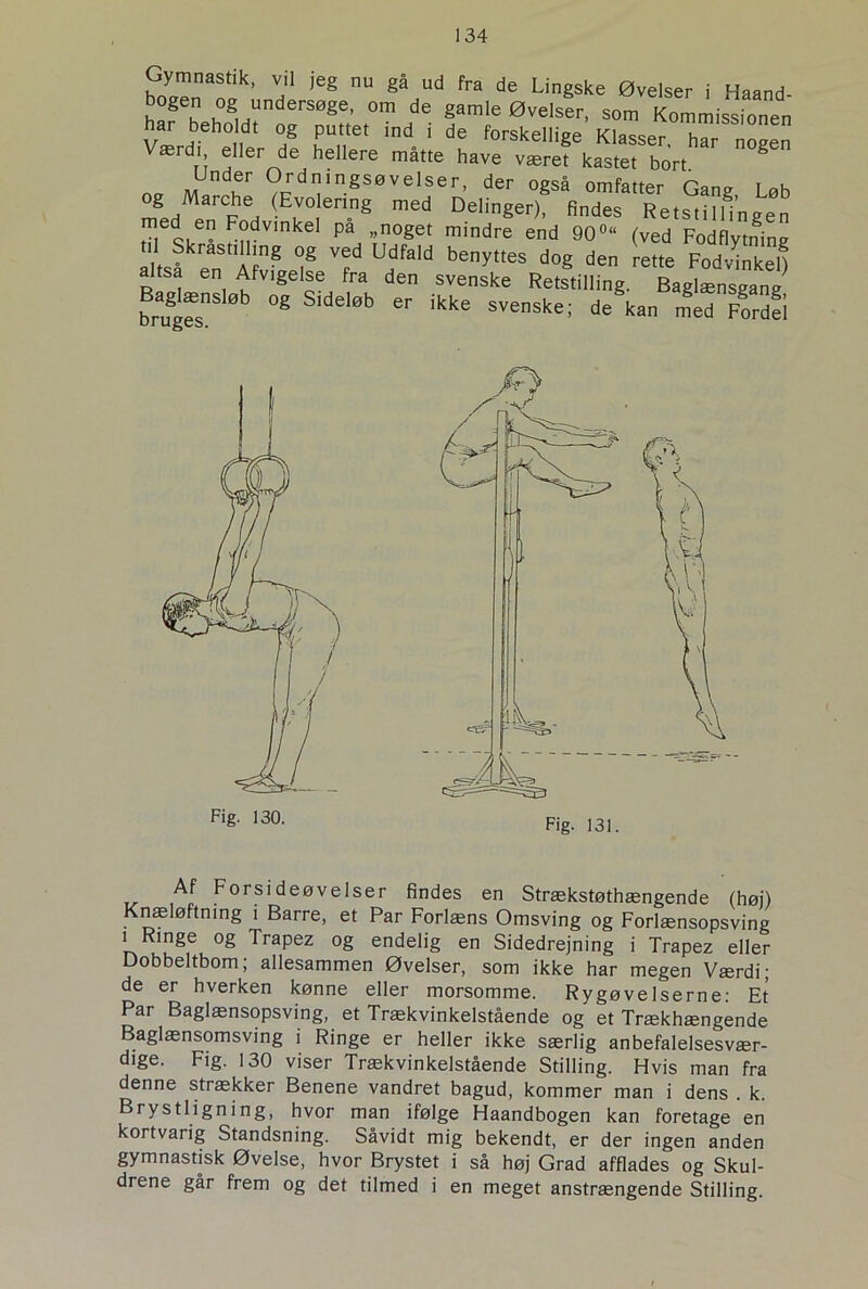Gymnastik, vil jeg nu gå ud fra de Lingske Øvelser i Haand bogen og undersøge, om de gamle Øvelser, som Kommissionen Værdbeh°idt hS nPUr md ' dS forskellige Klasser, har nogen Værdi eller de hellere måtte have været kastet bort S na M f O^ningsøvelser, der også omfatter Gang Løb g Marche (Evolenng med Delinger), findes Retstilfingen ™ d  Fodvinkel pa „noget mindre end 90°“ (ved Fodflytnine Skrastilling og ved Udfald benyttes dog den rette Fodvinken altsa en Afvigelse fra den svenske Retstilling. Baglænsgang Baglænsløb og Sideløb er ikke svenske; de§kan med Fordfi Af Forsideøvelser findes en Strækstøthængende (høj) Knæløftning i Barre, et Par Forlæns Omsving og Forlænsopsving i Ringe og Trapez og endelig en Sidedrejning i Trapez eller Dobbeltbom; allesammen Øvelser, som ikke har megen Værdi; de er hverken kønne eller morsomme. Rygøvelserne: Et Par Baglænsopsving, et Trækvinkelstående og et Trækhængende Baglænsomsving i Ringe er heller ikke særlig anbefalelsesvær- dige. Fig. 130 viser Trækvinkelstående Stilling. Hvis man fra denne strækker Benene vandret bagud, kommer man i dens . k. Brystligning, hvor man ifølge Haandbogen kan foretage en kortvarig Standsning. Såvidt mig bekendt, er der ingen anden gymnastisk Øvelse, hvor Brystet i så høj Grad afflades og Skul- drene går frem og det tilmed i en meget anstrængende Stilling.