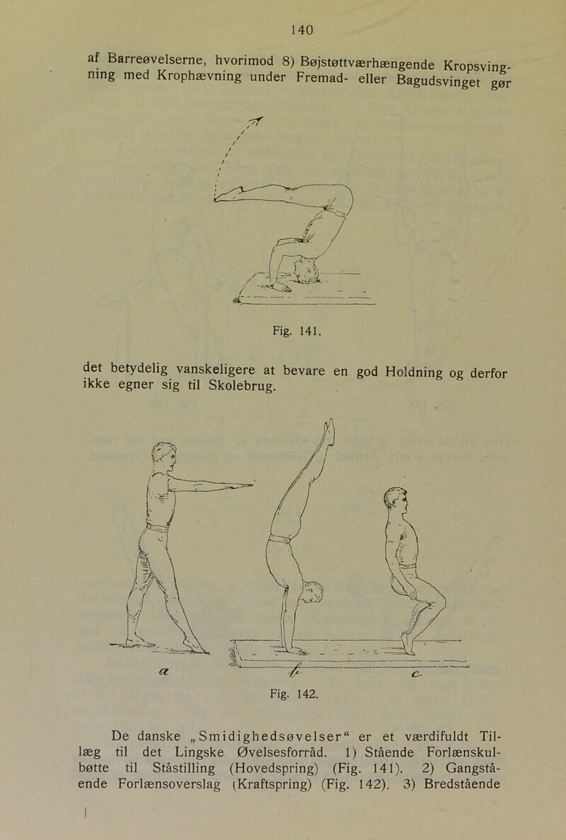 af Barreøvelserne, hvorimod 8) Bøjstøttværhængende Kropsving- ning med Krophævning under Fremad- eller Bagudsvinget gør dr — Fig. 141. det betydelig vanskeligere at bevare en god Holdning og derfor ikke egner sig til Skolebrug. De danske „Smidighedsøvelser er et værdifuldt Til- læg til det Lingske Øvelsesforråd. 1) Stående Forlænskul- bøtte til Ståstilling (Hovedspring) (Fig. 141). 2) Gangstå- ende Forlænsoverslag (Kraftspring) (Fig. 142). 3) Bredstående