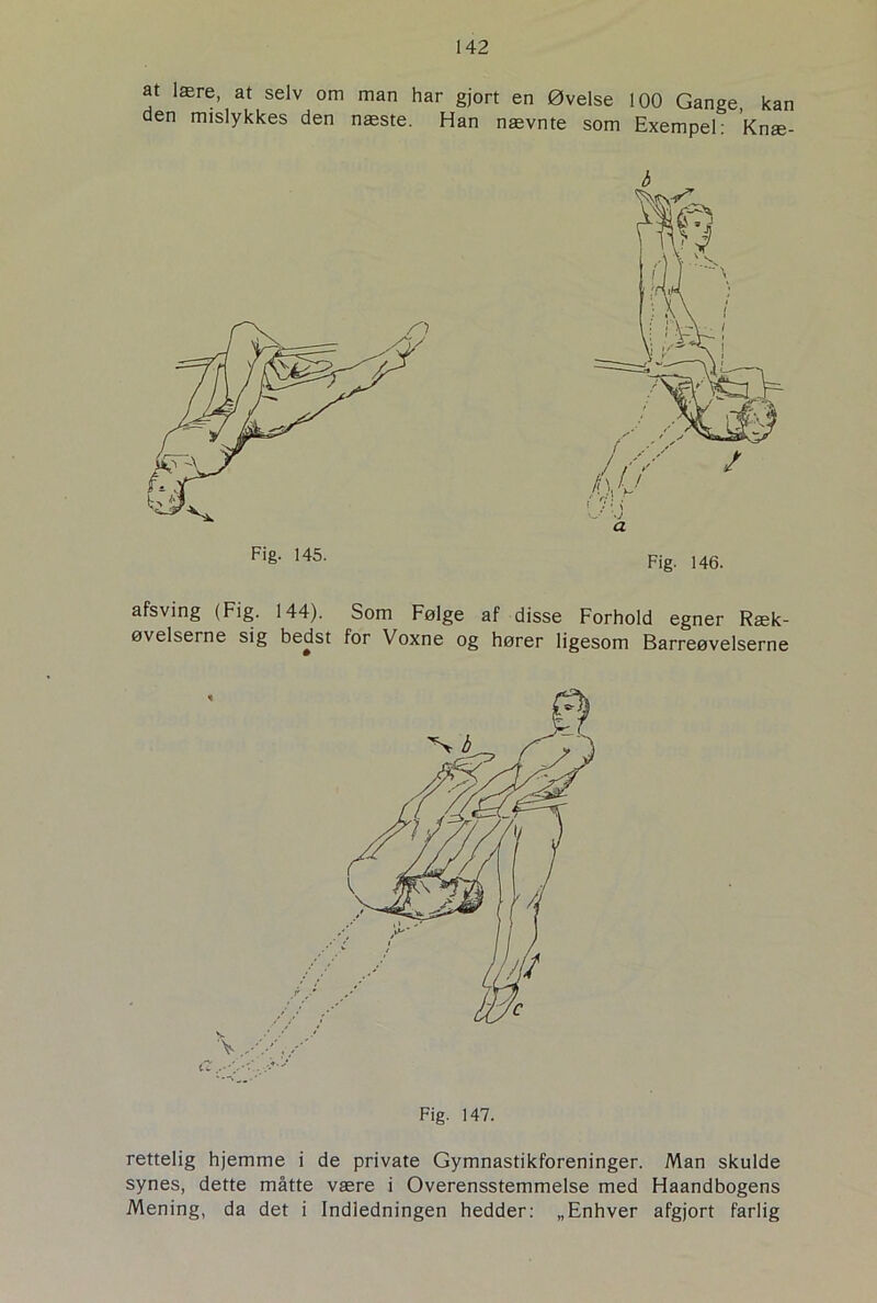 at lære, at selv om man har gjort en Øvelse 100 Gange kan den mislykkes den næste. Han nævnte som Exempel: Kriæ- afsving (Fig. 144). Som Følge af disse Forhold egner Ræk- øvelserne sig bedst for Voxne og hører ligesom Barreøvelserne rettelig hjemme i de private Gymnastikforeninger. Man skulde synes, dette måtte være i Overensstemmelse med Haandbogens Mening, da det i Indledningen hedder: „Enhver afgjort farlig