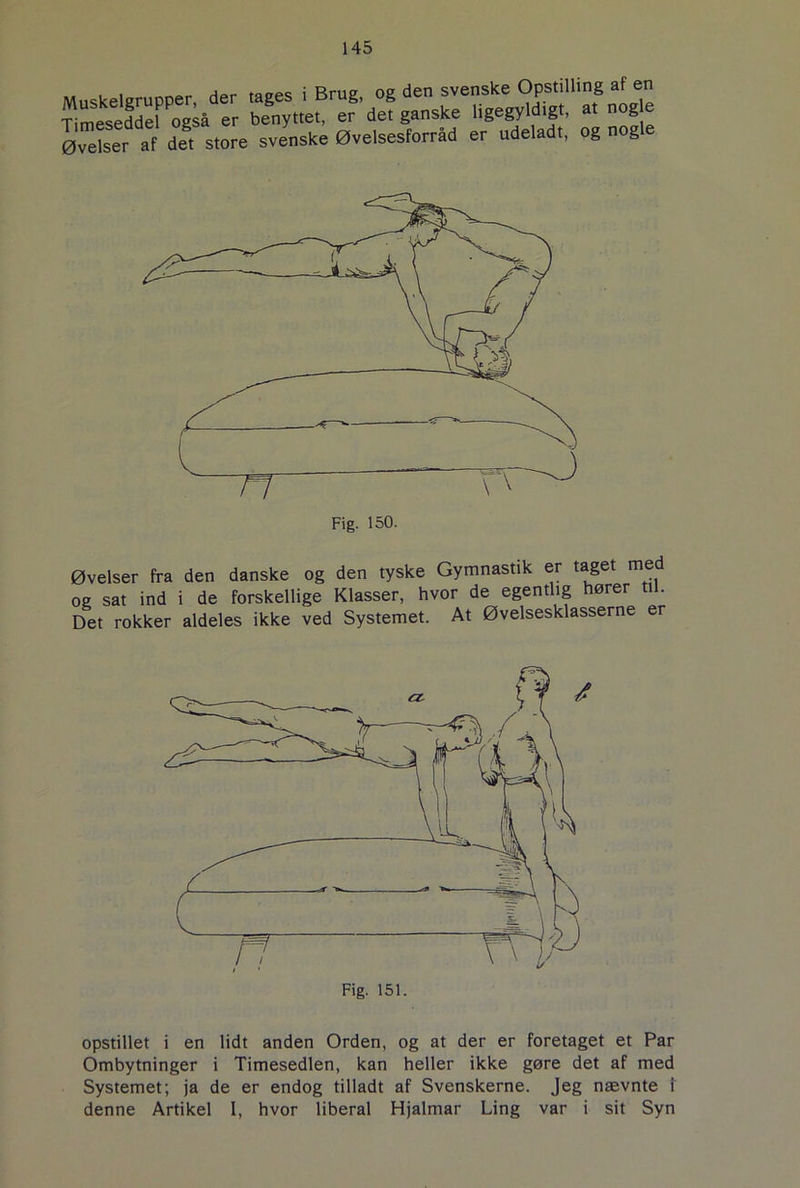 rares 5 Øvelser af det store svenske Øvelsesforrad er udeladt, og nog Fig. 150. Øvelser fra den danske og den tyske Gymnastik er taget m og sat ind i de forskellige Klasser, hvor de egentlig hører til. Det rokker aldeles ikke ved Systemet. At Øvelsesklasserne er Fig. 151. opstillet i en lidt anden Orden, og at der er foretaget et Par Ombytninger i Timesedlen, kan heller ikke gøre det af med Systemet; ja de er endog tilladt af Svenskerne. Jeg nævnte 1 denne Artikel I, hvor liberal Hjalmar Ling var i sit Syn