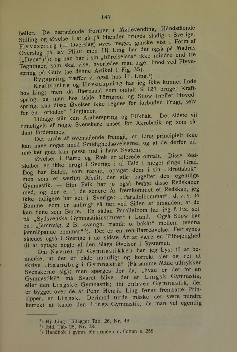 heller De nærstående Former i Møllevending, Håndstående IdWng og ØvSse i at gå på Hænder bruges stadig , Sverige. F1 v vesprin g (= Overslag) øves meget, ganske vist i Form af OveS På lav Plint; men Hi. Ling har del også pa Madras ( Dyna)1): og han har i sin „Rorelselara ikke mindre en Tegninger, som skal vise, hvorledes man tager imod ved Flyve- spring på Gulv (se denne Artikel 1 Fig. 35). Rygspring træffer vi også hos Hj. Ling. ) Kraftspri ng og Hovedspring har jeg ikke kunnet finde hos Ling- men da Bjørnstad som omtalt S, 127 bruger Kraft- spring og man hos både Torngren og Silow træffer Hoved- spring! kan disse Øvelser ikke regnes for forbuden Frugt, selv for en .ortodox Lingianer. Tilbage står kun Araberspring og Flikflak. Det sidste vil rimeligvis af nogle Svenskere anses for Akrobatik og som så- dant fordømmes. . . . . . . ... Det turde af ovenstående fremgå, at Ling principielt ikke kan have noget imod Smidighedsøvelserne, og at de derfor ud- mærket godt kan passe ind i hans System. Øvelser i Barre og Ræk er allerede omtalt. Disse Red- skaber er ikke brugt i Sverige i al Fald i meget ringe Grad. Dog har Balck, som nævnt, optaget dem i sin „Idrottsbok , men som et særligt Afsnit, der står bagefter den egentlige Gymnastik. - Elin Falk har jo også begge disse Redskaber med, og der er i de senere År fremkommet et Redskab, jeg ikke’ tidligere har set i Sverige: „Parallelbommar, d. v. s. to Bomme, som er anbragt så tæt ved Siden af hinanden, at de kan tjene som Barre. En sådan Parallelbom har jeg f. Ex. set på „Sydsvenska Gymnastikinstitutet“ i Lund. Også Silow har en- Jamnvåg. 2 B. -svangn. framåt o. bakåt“ mellem tvenna jamnlopande bommar“s). Det er en oren Barreøvelse. Der synes således også i Sverige i de sidste Ar at være en Tilbøjelighed til at optage nogle af den Slags Øvelser i Systemet. Om Navnet på Gymnastikken har jeg Lyst til at be- mærke, at det er både naturligt og korrekt slet og ret at skrive „Haandbog i Gymnastik (På samme Måde udtrykker Svenskerne sig); men spørges der da, „hvad er det for en Gymnastik? må Svaret blive: det er Lingsk Gymnastik, eller den Lingske Gymnastik; thi enhver Gymnastik, der er bygget over de af Pehr Henrik Ling først fremsatte Prin- cipper, er Lingsk. Derimod turde måske det være mindre korrekt at kalde den Lings Gymnastik, da man vel egentlig ') Hj. Ling: Tillågget Tab. 26, Nr. 46. a) Ibid. Tab. 28, Nr. 28. 3) Handbok i gymn. for arméen o. flottan s. 258.
