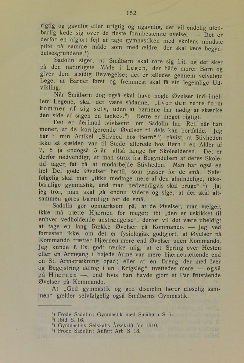 rigtig og gavnlig eller urigtig og ugavnlig, det vil endelig ufejl- barlig kede sig over de fleste formbestemte øvelser. — Det er derfor en afgjort fejl at tage gymnastiken med skolens mindste pilte pa samme måde som med ældre, der skal lære begyn- delsesgrundene.1) Sadolin siger, at Småbørn skal røre sig frit, og det sker på den naturligste Måde i Legen, der både morer Børn og giver dem alsidig Bevægelse; det er således gennem velvalgte Lege, at Barnet først og fremmest skal få sin legemlige Ud- vikling. Når Småbørn dog også skal have nogle Øvelser ind imel- lem Legene, skal det være sådanne, „hvor den rette form kommer af sig selv, uden at børnene har nødig at skænke den side af sagen en tanke».2) Dette er meget rigtigt. Det er derimod tvivlsomt, om Sadolin har Ret, når han mener, at de korrigerende Øvelser til dels kan bortfalde. Jeg har i min Artikel „Stivhed hos Børn“3) påvist, at Stivheden ikke så sjælden var til Stede allerede hos Børn i en Alder af 7, 5 ja endogså 3 år, altså længe før Skolealderen. Det er derfor nødvendigt, at man strax fra Begyndelsen af deres Skole- tid tager, fat på at modarbejde Stivheden. Man har også en hel Del gode Øvelser hertil, som passer for de små. Selv- følgelig skal man „ikke medtage mere af den almindelige, ikke- barnlige gymnastik, end man nødvendigvis skal bruge.4) Ja, jeg tror,' man skal gå endnu videre og sige, at det skal alt- sammen gøres barnligt for de små. Sadolin gør opmærksom på, at de Øvelser, man vælger, ikke må trætte Hjærnen for meget; thi „den er uskikket til enhver vedholdende anstrængelse“, derfor vil det være uheldigt at tage en lang Række Øvelser på Kommando. — Jeg ved forresten ikke, om det er fysiologisk godtgjort, at Øvelser på Kommando trætter Hjærnen mere end Øvelser uden Kommando. Jeg kunde f. Ex. godt tænke mig, at et Spring over Hesten eller en Armgang i bøjede Arme var mere hjærnetrættende end en St. Armstrækning opad; eller at en Dreng, der med Iver og Begejstring deltog i en „Krigsleg trættedes mere — også på Hjærnen —, end hvis han havde gjort et Par fritstående Øvelser på Kommando. At „God gymnastik og god disciplin hører uløselig sam- men gælder selvfølgelig også Småbørns Gymnastik. *) Frode Sadolin: Gymnastik med Småbørn S. 7. 2) I bid. S. 16. 8) Gymnastisk Selskabs Årsskrift for 1910. 4) Frode Sadolin: Anført Arb. S. 18.