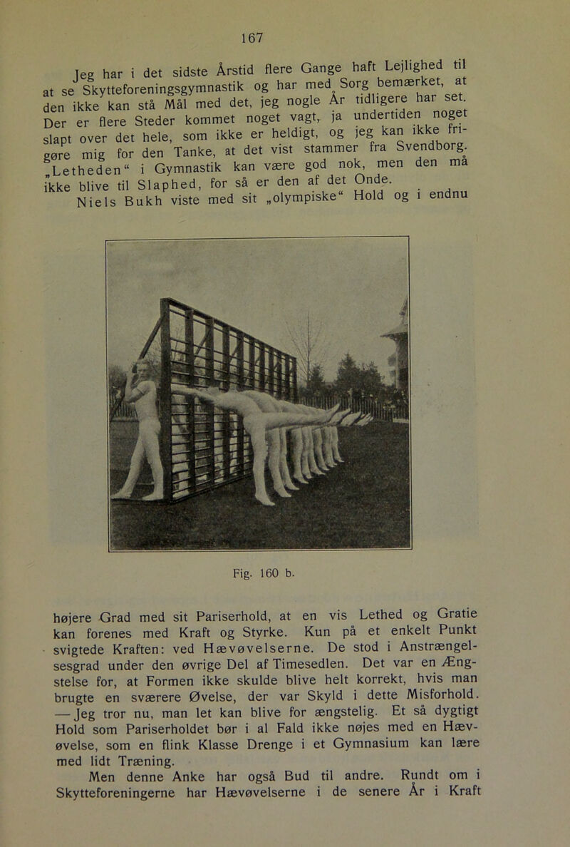 leg har i det sidste Årstid flere Gange haft Lejlighed til at se Skytteforeningsgymnastik og har med Sorg bemær et a den ikke kan stå Mål med det, jeg nogle Ar tidligere har set Der er flere Steder kommet noget vagt,, ja undertiden noget slapt over det hele, som ikke er heldigt, og jeg an i e ri gøre mig for den Tanke, at det vist stammer fra Svendborg. Letheden “ i Gymnastik kan være god nok, men den ma ikke blive til Slaphed, for så er den af det Onde. Niels Bukh viste med sit „olympiske Hold og i endnu Fig. 160 b. højere Grad med sit Pariserhold, at en vis Lethed og Gratie kan forenes med Kraft og Styrke. Kun på et enkelt Punkt svigtede Kraften: ved Hævøvelserne. De stod i Anstrængel- sesgrad under den øvrige Del af Timesedlen. Det var en Æng- stelse for, at Formen ikke skulde blive helt korrekt, hvis man brugte en sværere Øvelse, der var Skyld i dette Misforhold. — Jeg tror nu, man let kan blive for ængstelig. Et så dygtigt Hold som Pariserholdet bør i al Fald ikke nøjes med en Hæv- øvelse, som en flink Klasse Drenge i et Gymnasium kan lære med lidt Træning. Men denne Anke har også Bud til andre. Rundt om i Skytteforeningerne har Hævøvelserne i de senere År i Kraft
