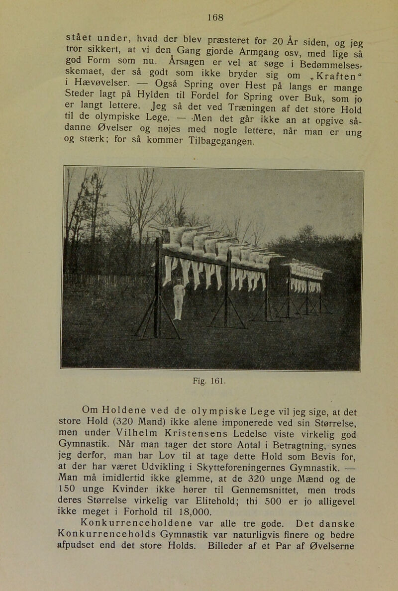 stået under, hvad der blev præsteret for 20 År siden, og jeg tror sikkert, at vi den Gang gjorde Armgang osv, med’ lige så god Form som. nu. Arsagen er vel at søge i Bedømmelses^ skemaet, der sa godt som ikke bryder sig om „ Kraften “ I Haevøvelser. — Også Spring over Hest på langs” er mange Steder lagt på Hylden til Fordel for Spring over Buk, som jo er langt lettere. Jeg så det ved Træningen af det store Hold til de olympiske Lege. - -Men det går ikke an at opgive så- danne Øvelser og nøjes med nogle lettere, når man er ung og stærk; for så kommer Tilbagegangen. Fig. 161. Om Holdene ved de olympiske Lege vil jeg sige, at det store Hold (320 Mand) ikke alene imponerede ved sin Størrelse, men under Vilhelm Kristensens Ledelse viste virkelig god Gymnastik. Når man tager det store Antal i Betragtning, synes jeg derfor, man har Lov til at tage dette Hold som Bevis for, at der har været Udvikling i Skytteforeningernes Gymnastik. — Man må imidlertid ikke glemme, at de 320 unge Mænd og de 150 unge Kvinder ikke hører til Gennemsnittet, men trods deres Størrelse virkelig var Elitehold; thi 500 er jo alligevel ikke meget i Forhold til 18,000. Konkurrenceholdene var alle tre gode. Det danske Konkurrenceholds Gymnastik var naturligvis finere og bedre afpudset end det store Holds. Billeder af et Par af Øvelserne