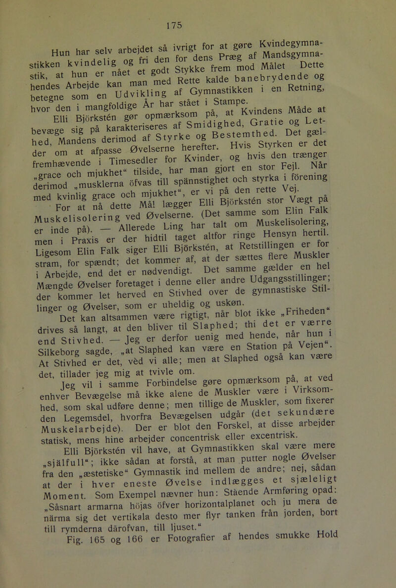 Hun har selv arbejdet sa ivrigt^ prægg af Mandsgymna- stikken kvindelig og ri en d Målet Dette stik, at hun er nået et godt Stykke banebrydende og i l Retning, hvor den i mangfoldige Ar har stået ' S'aa7£vmdens Mlde at Hed ’„mana.eaSfpaTse Øve Lerne herefter. Hvts Styrken er det Fremhævende8^ Timesedler for Kinder og ^^isjen^mænger dfrimod°?musklemi ofvas till spamtstigh.et ^ s^a ^rening m6d Foraf S“deSh EUi B\6rkstén stor Vægt^ på Muskelisolering ved Øvelserne^ (Det samme som Elm Falk er inde på). — Allerede Ling har talt om Muskelisolering, In pli er der hidtil taget altfor ringe Hensyn hertil. Mæn^d^Ø^lse^oretaget^I^e^ne elle^andre^dg^gsstdlinger; defkommer le, herved en Stivhed over de gymnastiske S.U- lineer og Øvelser, som er uheldig og uskøn. Det kan altsammen være rigtigt, 7 blo^kke.Friheden drives så langt, at den bliver til Slaphed; th. det er værre end Stivhed. - Jeg er derfor uenig med nå Veien“ Silkeborg sagde, .at Slaphed kan være en Station pa Veien^ At Stivhed er det, véd vi alle; men at Slaphed også kan være det, tillader jeg mig at tvivle om. leg vil i samme Forbindelse gøre opmærksom pa,.at ved enhver Bevægelse må ikke alene de Muskler være i Virksom- hed, som skal udføre denne; men tillige de Muskler, som fixerer den Legemsdel, hvorfra Bevægelsen udgår (det sekund Muskelarbejde). Der er blot den Forskel, at disse aibejder statisk, mens hine arbejder concentrisk eller excentris . Elli Bjorkstén vil have, at Gymnastikken skal være mere sjålfuir; ikke sådan at forstå, at man putter nogle Øvelser fra den „æstetiske Gymnastik ind mellem de andre; nej, sadan at der i hver eneste Øvelse indlægges et sjæleligt Moment. Som Exempel nævner hun: Stående Armføring opad. „Såsnart armarna hojas ofver horizontalplanet och ju mera de nårma sig det vertikala desto mer flyr tanken fran jorden, bort till rymderna dårofvan, till ljuset.“ u . , Fig. 165 og 166 er Fotografier af hendes smukke Hold