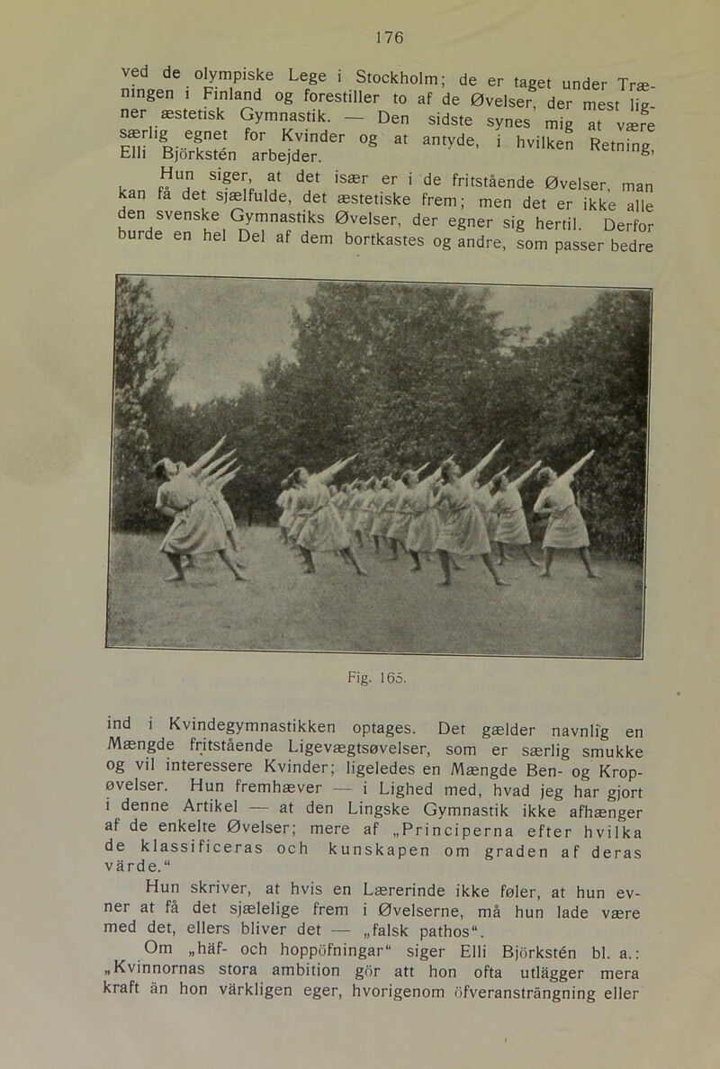 ved de olympiske Lege i Stockholm; de er taget under Træ ningen . Finland og forestiller to af de Øvelser* der mest lit ner æstetisk Gymnastik. — Den sidste synes mig at være og at amyde' ■ ^ *•»*■* en svenske Gymnastiks Øvelser, der egner sig hertil. Derfor burde en hel Del af dem bortkastes og andre, som passer bedre Fig. 165. ind i Kvindegymnastikken optages. Det gælder navnlig en Mængde fritstående Ligevægtsøvelser, som er særlig smukke og vil interessere Kvinder; ligeledes en Mængde Ben- og Krop- øvelser. Hun fremhæver — i Lighed med, hvad jeg har gjort i denne Artikel — at den Lingske Gymnastik ikke afhænger af de enkelte Øvelser; mere af „Principerna efter hvilka de k 1 ass i f i ceras och kunskapen om graden af deras varde. “ Hun skriver, at hvis en Lærerinde ikke føler, at hun ev- ner at få det sjælelige frem i Øvelserne, må hun lade være med det, ellers bliver det — „falsk pathos“. Om „haf- och hoppofningar“ siger Elli Bjorkstén bl. a.: „Kvinnornas stora ambition gor att hon ofta utlågger mera kraft ån hon varkligen eger, hvorigenom ofveranstrångning eller