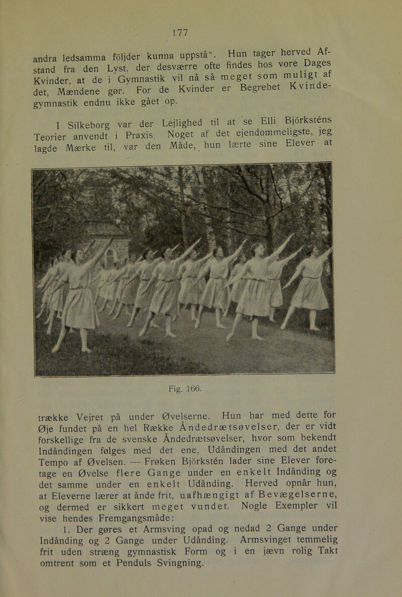 andra ledsamma foljder kunna uppstå“. Hun tager herved Af- stand fra den Lyst, der desværre ofte findes hos vore Dages Kvinder, at de i Gymnastik vil nå så meget som muligt at det, Mændene gør. For de Kvinder er Begrebet vin e gymnastik endnu ikke gået op. I Silkeborg var der Lejlighed til at se Elli Bjorkstens Teorier anvendt i Praxis. Noget af det ejendommeligste, jeg lagde Mærke til, var den Måde, hun lærte sine Elever at Fig. 166. trække Vejret på under Øvelserne. Hun har med dette for Øje fundet på en hel Række Åndedrætsøvelser, der er vidt forskellige fra de svenske Åndedrætsøvelser, hvor som bekendt Indåndingen følges med det ene, Udåndingen med det andet Tempo af Øvelsen. — Frøken Bjbrkstén lader sine Elever fore- tage en Øvelse flere Gange under en enkelt Indånding og det samme under en enkelt Udånding. Herved opnår hun, at Eleverne lærer at ånde frit, uafhængigt af Bevægelserne, og dermed er sikkert meget vundet. Nogle Exempler vil vise hendes Fremgangsmåde: 1. Der gøres et Armsving opad og nedad 2 Gange under Indånding og 2 Gange under Udånding. Armsvinget temmelig frit uden stræng gymnastisk Form og i en jævn rolig Takt omtrent som et Penduls Svingning.