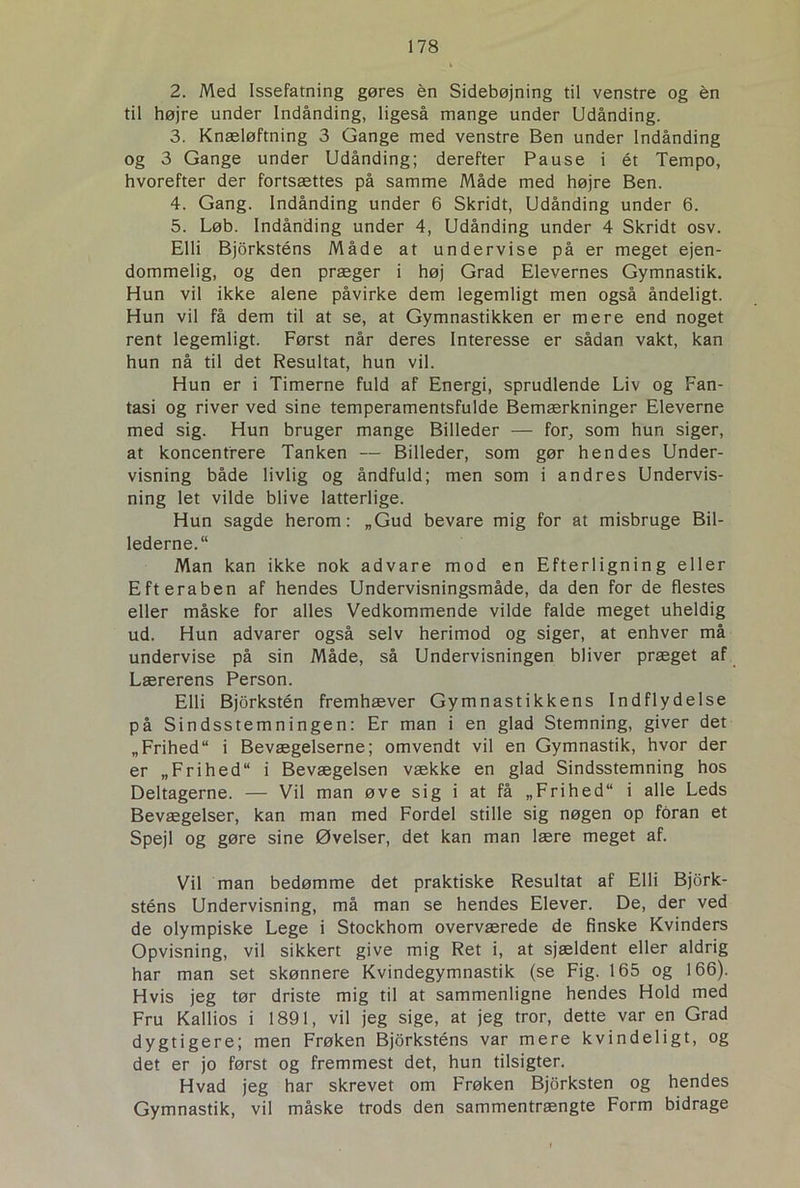 2. Med Issefatning gøres én Sidebøjning til venstre og én til højre under Indånding, ligeså mange under Udånding. 3. Knæløftning 3 Gange med venstre Ben under Indånding og 3 Gange under Udånding; derefter Pause i ét Tempo, hvorefter der fortsættes på samme Måde med højre Ben. 4. Gang. Indånding under 6 Skridt, Udånding under 6. 5. Løb. Indånding under 4, Udånding under 4 Skridt osv. Elli Bjorksténs Måde at undervise på er meget ejen- dommelig, og den præger i høj Grad Elevernes Gymnastik. Hun vil ikke alene påvirke dem legemligt men også åndeligt. Hun vil få dem til at se, at Gymnastikken er mere end noget rent legemligt. Først når deres Interesse er sådan vakt, kan hun nå til det Resultat, hun vil. Hun er i Timerne fuld af Energi, sprudlende Liv og Fan- tasi og river ved sine temperamentsfulde Bemærkninger Eleverne med sig. Hun bruger mange Billeder — for, som hun siger, at koncentrere Tanken — Billeder, som gør hendes Under- visning både livlig og åndfuld; men som i andres Undervis- ning let vilde blive latterlige. Hun sagde herom: „Gud bevare mig for at misbruge Bil- lederne.“ Man kan ikke nok advare mod en Efterligning eller Efteraben af hendes Undervisningsmåde, da den for de flestes eller måske for alles Vedkommende vilde falde meget uheldig ud. Hun advarer også selv herimod og siger, at enhver må undervise på sin Måde, så Undervisningen bliver præget af Lærerens Person. Elli Bjorkstén fremhæver Gymnastikkens Indflydelse på Sindsstemningen: Er man i en glad Stemning, giver det „Frihed i Bevægelserne; omvendt vil en Gymnastik, hvor der er „Frihed i Bevægelsen vække en glad Sindsstemning hos Deltagerne. — Vil man øve sig i at få „Frihed i alle Leds Bevægelser, kan man med Fordel stille sig nøgen op foran et Spejl og gøre sine Øvelser, det kan man lære meget af. Vil man bedømme det praktiske Resultat af Elli Bjork- sténs Undervisning, må man se hendes Elever. De, der ved de olympiske Lege i Stockhom overværede de finske Kvinders Opvisning, vil sikkert give mig Ret i, at sjældent eller aldrig har man set skønnere Kvindegymnastik (se Fig. 165 og 166). Hvis jeg tør driste mig til at sammenligne hendes Hold med Fru Kallios i 1891, vil jeg sige, at jeg tror, dette var en Grad dygtigere; men Frøken Bjorksténs var mere kvindeligt, og det er jo først og fremmest det, hun tilsigter. Hvad jeg har skrevet om Frøken Bjorkstén og hendes Gymnastik, vil måske trods den sammentrængte Form bidrage