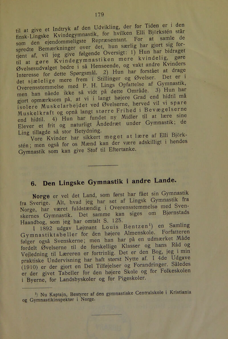 ... at _:ve et indtryk af den Udvikling, der for Tiden er i den finsk Unito Kvindegymnastik, for hvilken Elli Bjorksten star som denSeendommdfgs.e Reprtesen.ant. For a, samle de S0 ,tp Rprnærknineer over det, hun særlig har gjort sig tor- hent af v,Tleg gfve følgende Oversigt: I) Hun har bidrage, l a, aøre Kvindegymnastiken mere kvindelig, gøre Øvelsesudvalget bedre i så Henseende, og vakt andre Kvinders fmelesse for dette SpørgsmSl. 2) Hun har fors,ae, a, drage det siælelige mere frem i Stillinger og Øvelser Det en O erensstemmelse med P. H. Lings Opfattelse af Gymnasnk men han nåede ikke så vidt på dette Omrade. 3) Hun har gjort opmærksom på, at vi i langt højere Grad end hid il ma fsolere Muskelarbejdet ved Øvelserne, herved vil vi spare Muskelkraf, og opnå lang, større Frihed ' Bevasgelserne end hidtil. 4) Hun har fundet ny Midler til at lære sine Elever et frit og naturligt Åndedræt under Gymnastik, de Ling tillagde så stor Betydning. Vore Kvinder har sikkert meget at lære af Elli Bjork stén; men også for os Mænd kan der være adskilligt i hendes Gymnastik som kan give Stof til Eftertanke. 6. Den Lingske Gymnastik i andre Lande. Norge er vel det Land, som først har fået sin Gymnastik fra Sverige. Alt, hvad jeg har set af Lingsk Gymnastik fra Norge, har været fuldstændig i Overensstemmelse med Sven- skernes Gymnastik. Det samme kan siges om Bjørnstads Haandbog, som jeg har omtalt S. 125. c I 1892 udgav Løjtnant Louis Bentzen ) en Samling Gymnastiktabeller for den højere Almenskole. Forfatteren følger også Svenskerne; men han har på en udmærket Made fordelt Øvelserne til de forskellige Klasser og hans Rad og Vejledning til Læreren er fortrinlig. Det er den Bog, jeg i min praktiske Undervisning har haft størst Nytte af. 1 4de Udgave (1910) er der gjort en Del Tilføjelser og Forandringer. Saledes er der givet Tabeller for den højere Skole og for Folkeskolen i Byerne, for Landsbyskoler og for Pigeskoler. !) Nu Kaptajn, Bestyrer af den gymnastiske Centralskole i Kristiania og Gymnastikinspektør i Norge.
