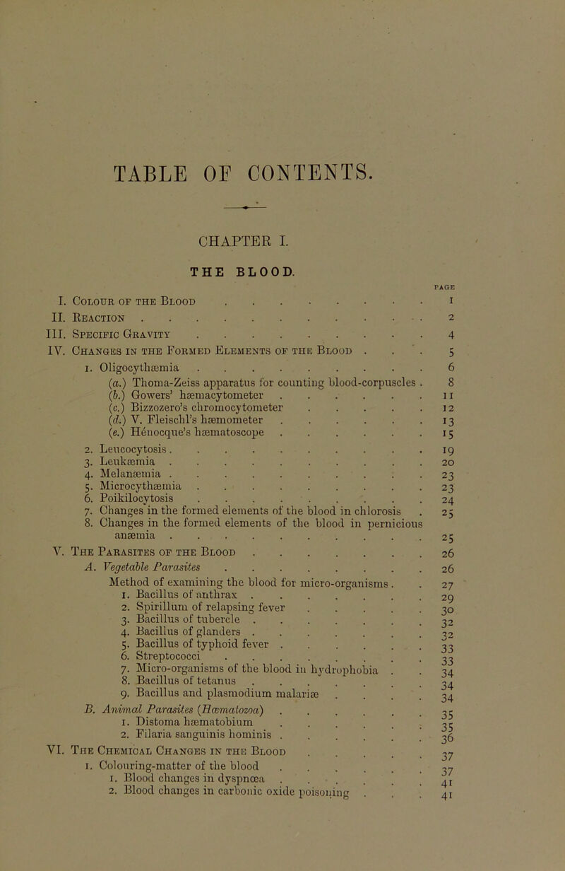 TABLE OE CONTENTS. CHAPTER I. THE BLOOD. I. COLOUR OF THE BlOOD II. Reäction III. Specific Gravity IV. ChANGES in THE FoRMED ELEMENTS OF THE BlOOD 1. Oligocythsemia (a.) Thoma-Zeiss apparatus Ibr couiitiiig blood-corpuscles (b.) Gowers’ hsemacytometer (c.) Bizzozero’s chromocytometer (d.) V. Fleischl’s hsemometer (e.) H4iiocque’s hsematoscope 2. Leucocytosis. 3. Leuksemia . 4. Melanseniia . 5. Microcythsemia 6. Poikilocytosis 7. Changes in the formed elements of the blood in chlorosis 8. Changes in the formed elements of the blood in pernicious ansemia V. The Parasites of the Blood A. Vegetable Parasites Method of examining the blood for micro-organisms 1. Bacillus of anthrax ..... 2. Spirilliim of relapsing fever 3. Bacillus of tubercle 4. Bacillus of glanders 5. Bacillus of typhoid fever .... 6. Streptococci 7. Micro-organisms of the blood in hydrophobia 8. Bacillus of tetanus 9. Bacillus and plasmodium malarim B. Animal Parasites (Hcematozoa) .... 1. Distoma haematobium .... 2. Filaria sanguinis hominis .... VI. The Chemical Changes in the Blood I. Colouring-matter of the blood .... 1. Blood changes in dyspncea . . . 2. Blood changes in carbonic oxide poisoiiing PAGE 1 2 4 5 6 8 11 12 13 15 19 20 23 23 24 25 25 26 26 27 29 30 32 32 33 33 34 34 34 35 35 36 37 37 41 41