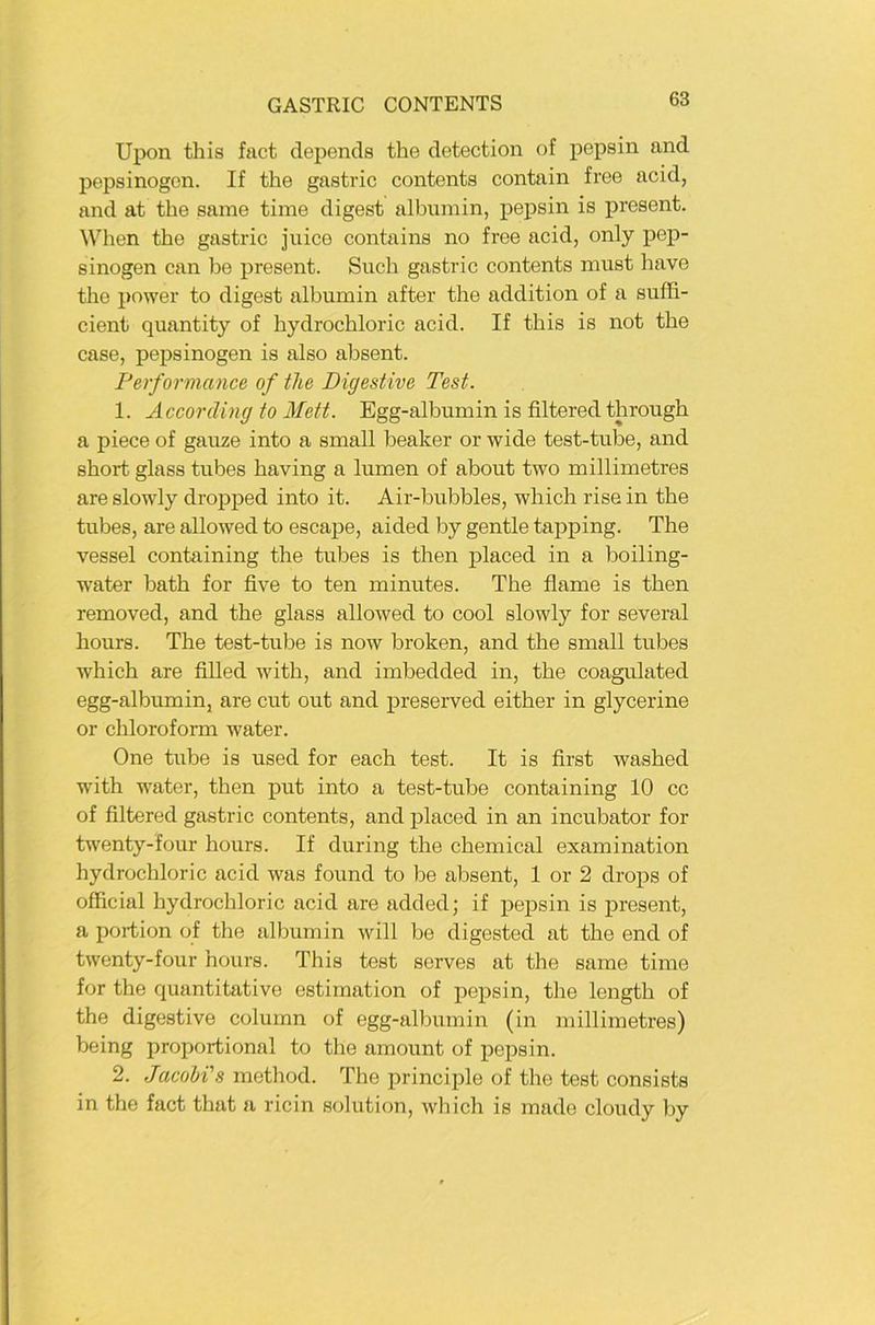 Upon this fact depends tbe detection of pepsin and pepsinogon. If the gastric contents contain free acid, and at the same time digest albumin, pepsin is present. Wben the gastric juice contains no free acid, only pep- sinogen can be present. Such gastric contents must have tbe pnwer to digest albumin after the addition of a suffi- cient quantity of bydrocbloric acid. If this is not tbe case, pepsinogen is also absent. Performance of the Digestive Test. 1. Accoräing to Mett. Egg-albumin is filtered tbrougb a piece of ganze into a small beaker or wide test-tube, and short glass tubes baving a lumen of about two millimetres are slowly dropped into it. Air-bubbles, wbich rise in tbe tubes, are allowed to escape, aided by gentle tapping. The vessel containing the tubes is then placed in a boiling- water batb for five to ten minutes. The flame is then removed, and the glass allowed to cool slowly for several hours. The test-tube is now broken, and the small tubes which are fiUed with, and imbedded in, the coagulated egg-albumin, are cut out and preserved either in glycerine or chlorofoi-m water. One tube is used for each test. It is first washed with water, then put into a test-tube containing 10 cc of filtered gastric contents, and placed in an incubator for twenty-four hours. If during the Chemical examination hydrochloric acid was found to be absent, 1 or 2 drops of official hydrochloric acid are added; if pepsin is present, a portion of the albumin will be digested at the end of twenty-four hours. This test serves at the same time for the quantitative estimation of pepsin, the length of the digestive column of egg-albumin (in millimetres) being proportional to the amount of pepsin. 2. Jacohi's method. The principle of the test consists in the fact that a ricin solution, wliich is made cloudy by