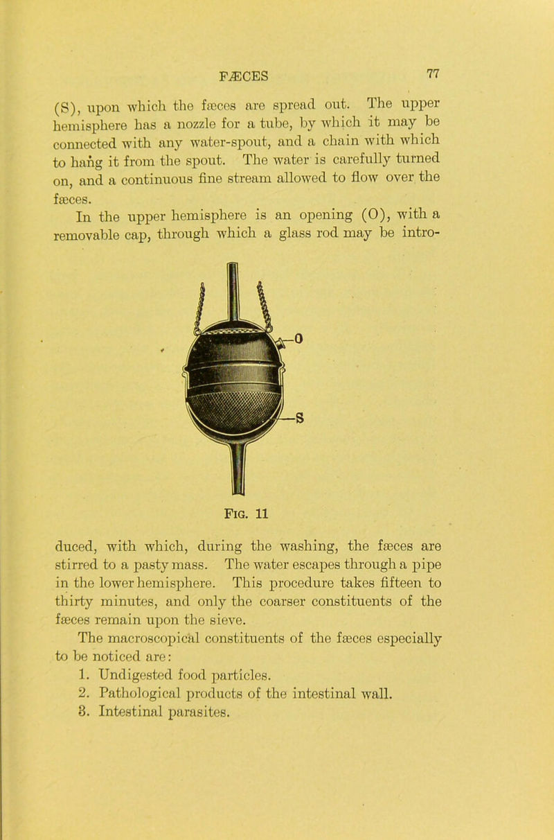 (S), lipon wliich tlie faices are spread out. The iipper heniisphere bas a nozzle for a tiibe, by ivhich it niay be connected with any water-spoiit, and a cbain with which to hang it from the spoiit. The water is carefiilly tiirned on, and a continiioiis fine stream allowed to flow over the fseces. In the iipper hemisphere is an opening (0), with a removable cap, throiigh which a glass rod may be intro- duced, with which, diiring the washing, the faeces are stirred to a pasty mass. The water escapes throiigh a pipe in the lower hemisphere. This procediire takes fifteen to thirty miniites, and only the coarser constituents of the faeces remain upon the sieve. The macroscopical constituents of the faeces especially to be noticed are: 1. Undigested food particles. 2. Pathological prodiicts of the intestinal wall. 3. Intestinal parasites. 0 S Fig. 11