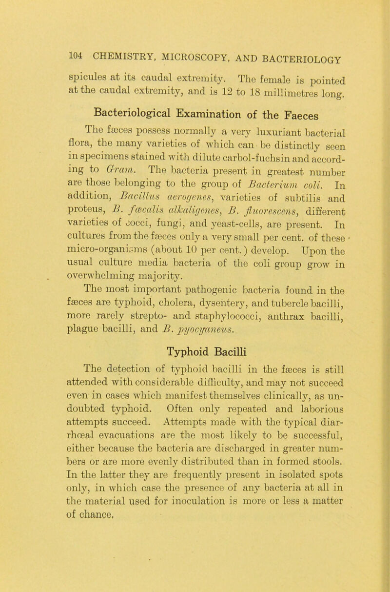 spicules at its caudal extreniity. The female is pointed atthe caudal extremity, and is 12 to 18 millimetres long. Bacteriological Examination of the Faeces The faeces possess norraally a very luxuriant bacterial flora, the inany varieties of which can be distinctly seen in specimens stained with dilute carbol-fuchsin and accord- ing to Gram. The Imcteria present in greatest number are those l)elonging to the group of Baclerium coli. In addition, Bacillus aeroc/cnes, varieties of subtilis and proteus, B. fcccalis alkaligencs., B. ßuorcscens, different varieties of oocci, fungi, and yeast-cells, are present. In cultiires from the fajces onlya very small per cent. of these micro-organisins (abont 10 per cent.) develop. Upon the usual culture niedia bacteria of the coli group grow in overwhelining inajority. The inost important pathogenic bacteria found in the fseces are typhoid, cholera, dysentery, andtuberclebacilli, more rarely strepto- and staphylococci, anthrax bacilli, plague bacilli, and B. pyocyaneus. Typhoid Bacilli The detection of typhoid bacilli in the faeces is still attended with considerable difliculty, and may not succeed even in cases which manifest themselves clinically, as un- doubted typhoid. Often only repeated and laborious attempts succeed. Attempts made with the tyjjical diar- rhoeal evacuations are the most likely to be successful, either because the bacteria are discharged in greater num- bers or are more evenly distributed than in formed stools. In the latter they are frequently present in isolated spots only, in which case the presence of any bacteria at all in the material used for inoculation is more or less a matter of Chance.