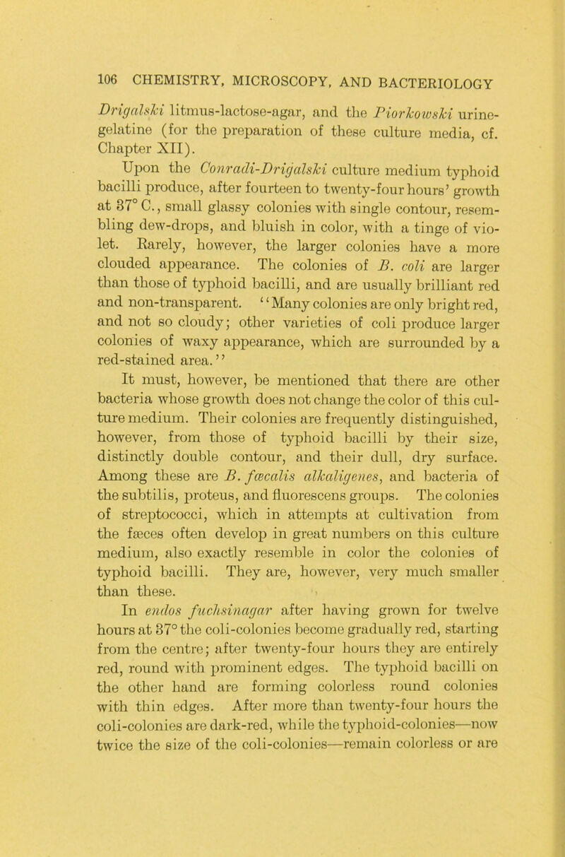 DvignlsTci litnius-lactosG-agfir, and tliG PiovTcowshi iirinG- gGlatinG (for tliG prGparation of thGSG culturG mcdia, cf. ChaptGr XII). Ui)on thG Conradi-Drigalslci culturG mGdium typhoid bacilli i^roducG, aftGr fourtGGn to twGnty-four hours’ growth at 37° C., small glassy coloniGS with singlo contour, rGSGm- bling dGw-drops, and bluish in color, with a tingG of vio- lot. Raroly, howGVGr, tho largor colonios havG a moro cloudGd appoarancG. Tho coloniGS of B. coli aro largGr than thosG of typhoid bacilli, and aro usually brilliant rod and non-transparent. ‘ ‘ Many colonies are only bright red, and not so cloudy; other varieties of coli produce larger colonies of waxy appearance, which are surrounded by a red-stained area. ’ ’ It must, howevGr, be mentioned that there are other bacteria whose growth does not change the color of this cul- ture medium. Their colonies are frequently distinguished, however, from those of typhoid bacilli by their size, distinctly double contour, and their dull, dry surface. Among these are B. fcecalis alkalicjenes, and bacteria of the subtilis, irroteus, and fluorescens groups. The colonies of Streptococci, which in attempts at cultivation from the fseces often develop in great numbers on this culture medium, also exactly resemble in color the colonies of typhoid bacilli. They are, however, very much smaller than these. In oidos fiiclisinagar after having grown for twelve hours at 87° the coli-colonies become gradually red, starting from the centre; after twenty-four hours they are entirely red, round with prominent edges. The tyiihoid bacilli oir the other hand are forming colorless round colonies with thin edges. After more than twenty-four hours the coli-colonies are dark-red, while tlie typhoid-colonies—now twice the size of the coli-colonies—remain colorless or are