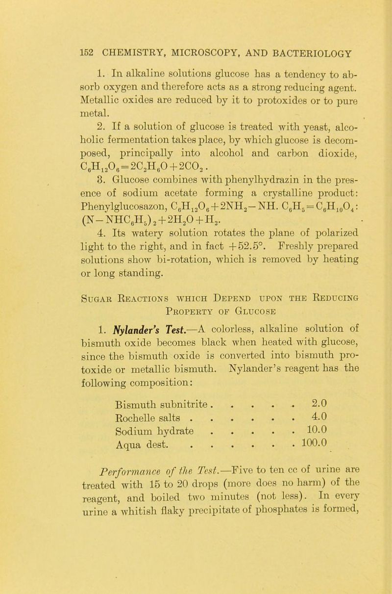 1. In alkaline Solutions glucose has a tendency to ab- sorb oxygen and therefore acts as a strong reducing agent. Metallic oxides are reduced by it to protoxides or to pure metal. 2. If a Solution of glucose is treated with yeast, alco- holic fermentation takes place, by ■whicli glucose is decom- posed, principally into alcohol and carbon dioxide, CeH,,0e=2C,H,0 + 2C0,. 8. Glucose Combines with phenylhydrazin in the pres- ence of sodium acetate forming a crystalline product: Phenylglucosazon, CßHj208 + 2NH2—NH. CgH5 = CaHjjO.,: (N-NHCeH,)2 + 2H20 + H2. 4. Its watery solution rotates the plane of polarized light to the right, and in fact +52.5°. Freshly prepared Solutions show bi-rotation, which is removed by heating or long Standing. SuGAR Re ACTIONS WHICH DePEND UPON THE ReDUCING Property of Glucose 1. Nylander’s Test.—A colorless, alkaline solution of bismuth oxide becomes black when heated with glucose, since the bismuth oxide is converted into bismuth pro- toxide or metallic bismuth. following composition: Bismuth subnitrite. Rochelle salts . Sodium hydrate Aqua dest. Nylander’s reagent has the . . . . 2.0 4.0 . . . . 10.0 . . . . 100.0 Performance of the Test.—YixQ to ten cc of urine are treated with 15 to 20 drops (more does no harm) of the reagent, and boiled two minutes (not less). In every urine a whitish flaky precipitate of phosphates is formed.