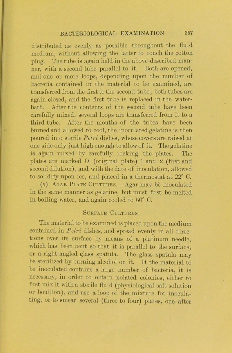 distril)utecl as evenly as possilole thronghout the fluid medium, without allowing the latter to touch the cotton plug. The tube is again held in the above-described man- ner, with a second tube parallel to it. Both are opened, and one or more loops, depending upon the number of bacteria contained in the material to be examined, are transferred from the first to the second tube; both tubes are again closed, and the first tube is replaced in the water- bath. After the contents of the second tube have been carefully mixed, several loops are transferred from it to a third tube. After the mouths of the tubes have been burned and allowed to cool, the inoculated gelatine is then poured into sterile Petri dishes, whose covers are raised at one side only just high enough to allow of it. The gelatine is again mixed by carefully rocking the plates. The plates are marked 0 (original plate) 1 and 2 (first and second dilution), and with the date of inoculation, allowed to solidify upon ice, and placed in a thermostat at 22° C. (t>) Agar Plate Cultures.—Agar may be inoculated in the same manner as gelatine, but must first be melted in boiling water, and again cooled to 50° C. SuRFACE Cultures The material to be examined is placed upon the medium contained in Petri dishes, and spread evenly in all direc- tions over its surface by means of a platinuni needle, which has been bent so that it is parallel to the surface, or a right-angled glass spatula. The glass spatula may be sterilized by burning alcohol on it. If the material to be inoculated contains a large number of bacteria, it is necessary, in Order to obtain isolated colonies, either to first mixit witha sterile fluid (physiological salt solution or bouillon), and uso a loop of the mixture for inocula- ting, or to smear several (three to four) plates, one after
