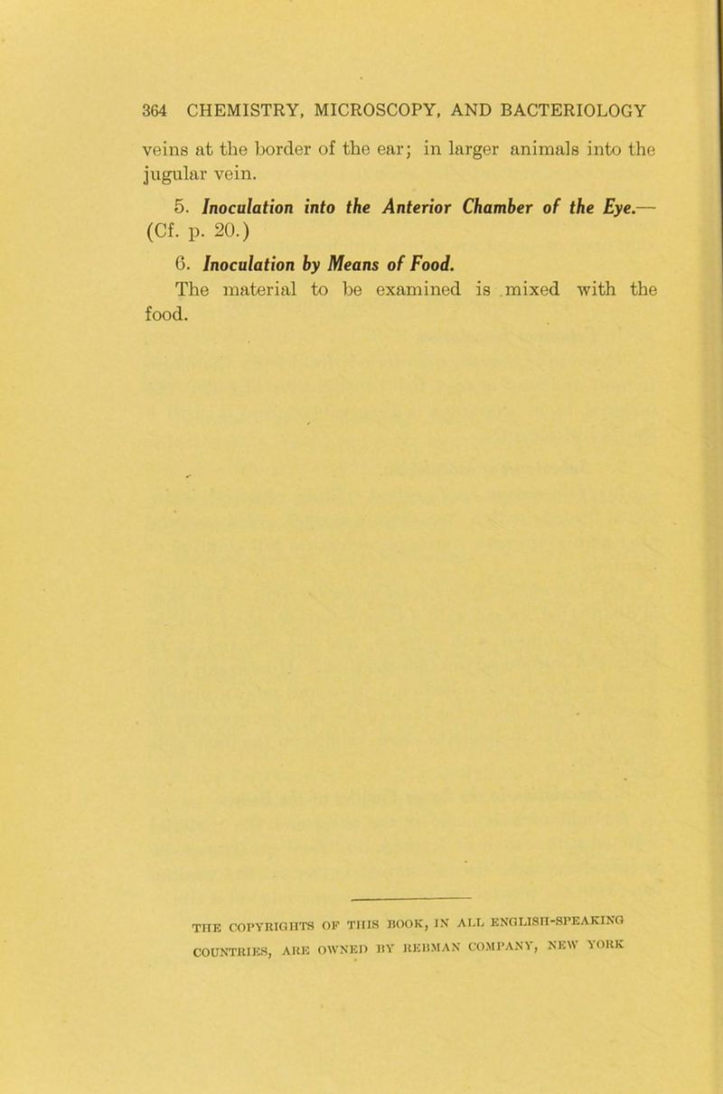 veins at the border of tbe ear; in larger animals into the Jugiilar vein. 5. Inoculation into the Anterior Chamber of the Eye.— (Cf. p. 20.) 6. Inoculation by Means of Food. The material to be examined is mixed with the food. TITE COPVRIOnTS OF TIIIS BOOK, IN AI.I, ENOLISII-SPEAKING COUNTRIES, ARE OWNEO BY REHMAN CO.Ml’ANV, NEW YORK