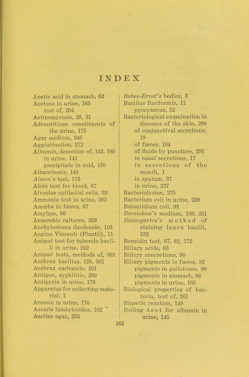 INDEX Acetic acid in stomach, 62 Acetone in urine, 163 test of, 204 Actinomycosis, 28, 31 Adventitious constituents of the urine, 175 Agar medium, 346 Agglutination, 272 Albumin, detection of, 142, 180 in urine, 141 precipitate in cold, 150 Albuminosis, 148 Almen’s test, 172 Aloin test for blood, 67 Alveolar epithelial cells, 33 Ammonia test in urine, 203 Amceba in fseces, 97 Amylum, 96 Anaerobic cultures, 359 Anchylostoma duodenale, 103 Angina Vincenti (Plautii), 11 Animal test for tubercle bacil- li in urine, 242 Animal tests, methods of, 363 Anthrax bacillus, 128, 301 Anthrax carbuncle, 301 Antigen, syphilitic, 280 Antipyrin in urine, 178 Apparatus for collecting mate- rial, 1 Arsenic in urine, 176 Ascaris lumbricoides, 102 Ascites agar, 355 Babes-Ernst’s bodies, 3 Bacillus fusiformis, 11 pyocyaneus, 52 Bacteriological examination in diseases of the skin, 299 of conjunctival secretions, 19 of fseces, 104 of fluids by puncture, 291 in nasal secretions, 17 in secretions of the mouth, 1 in sputum, 37 in urine, 237 Bacteriolysine, 275 Bacterium coli in urine, 239 Balantidium coli, 98 Barsiekow’s medium, 108, 351 Baumgarten’s m e t h o d of staining lepra bacilli, 332 Benzidin test, 67, 82, 172 Biliary acids, 83 Biliary concretions, 90 Biliaiy pigments in fseces, 82 Pigments in gallstones, 90 pigments in stomach, 66 pigments in urine, 168 Biological properties of bac- teria, test of, 361 Biuretic reaction, 149 Boiling test for albumin in urine, 145