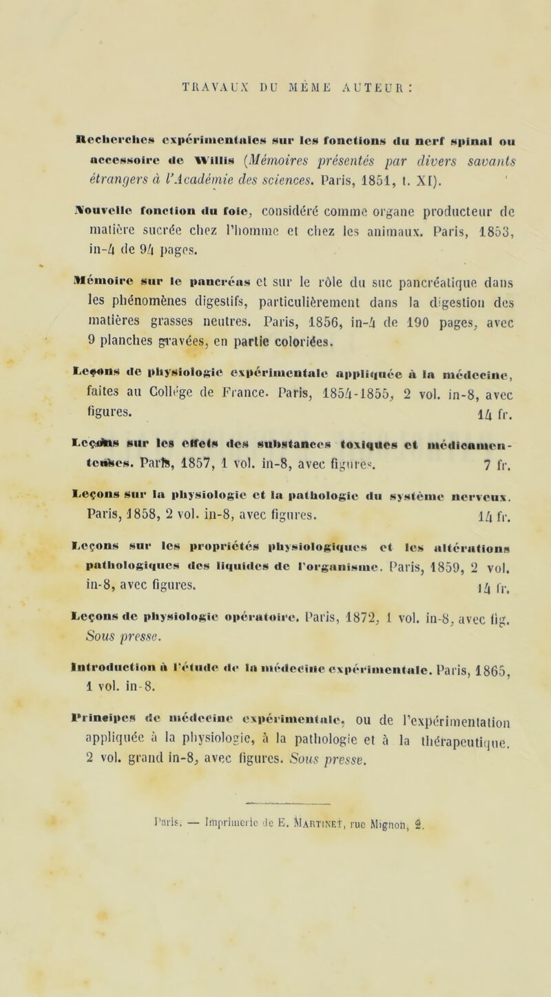 TRAVAUX DU MEME AUTEUR: Rccbci’clics cxpcrimentnlcH sur les fonctions du nerf spinal ou accessoire de Wiilis {Mémoires présentés par divers savants étrangers à l’Académie des sciences. Paris, 1851, t. XI). .nouvelle fonction tiu foie, considéré comme organe prodacteur de matière sucrée chez l’homme et chez les animaux. Paris, 1853, in-/i de 9/i pages. Mémoire sur le pancréas et sur le rôle du SUC pancréatique dans les phénomènes digestifs, particulièrement dans la digestion des matières grasses neutres. Paris, 1856, in-'i de 190 pages, avec 9 planches gravées, en partie coloriées. Lc^ns de physiologie expérimentale appliquée à la médecine, faites au Collège de France. Paris, 185/t-1855, 2 vol. in-8, avec figures. f,-. l>cçiGjlas sur les effets des siilistances toxiques et médicanien- tcnhes. Paris, 1857, 1 vol. in-8, avec figure». 7 fr. Leçons sur la physiologie et la pathologie du système nerveux. Paris, 1858, 2 vol. in-8, avec figures. l/i fr. Leçons sur les propriétés physiologiques et les altérations pathologiques des liquides de rorganisme. Paris, 1859, 2 vol. in-8, avec figures. j/, Leçons de physiologie opératoire, Paris, 1872, 1 vol. in-8, avec fig. Sous presse. Introduction U rétude de la médecine expérimentale. Paris, 1865, 1 vol. in-8. l*rineipes de médecine expérimentale, OU de l’expérimentation appliquée à la physiologie, à la pathologie et à la thérapeutique. 2 vol. grand in-8, avec figures. Sous presse.