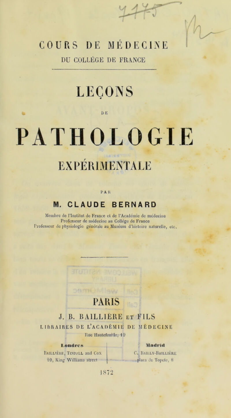 COURS DE MÉDECINE DU COLLÈGE DE FRANCE LEÇONS é DE PATHOLOGIE EXPÉRIMENTALE EAU M. CLAUDE BERNARD Membre de l’Instilut du France et de l’Académie de médecine Professeur de médecine au Collège de Franco Professeur de physiologie générale au Muséum d’histoire naturelle, etc. PARIS J. B. BAILLIÈRE El FILS LIRRAIRES DE L’ACADÉMIE DE MÉDECINE Piue Hautefeuilloi l'J I.oiuIrCM Baillière, Tindall and Cox ?0, King Williams Street 1S72 MndritI C. Bailly-Baillière plaza do Topete, 8